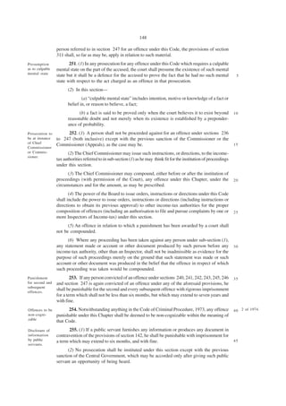 148

                 person referred to in section 247 for an offence under this Code, the provisions of section
                 311 shall, so far as may be, apply in relation to such material.
Presumption             251. (1) In any prosecution for any offence under this Code which requires a culpable
as to culpable   mental state on the part of the accused, the court shall presume the existence of such mental
mental state
                 state but it shall be a defence for the accused to prove the fact that he had no such mental             5
                 state with respect to the act charged as an offence in that prosecution.
                       (2) In this section—
                               (a) “culpable mental state” includes intention, motive or knowledge of a fact or
                       belief in, or reason to believe, a fact;
                             (b) a fact is said to be proved only when the court believes it to exist beyond             10
                       reasonable doubt and not merely when its existence is established by a preponder-
                       ance of probability.
Prosecution to        252. (1) A person shall not be proceeded against for an offence under sections 236
be at instance   to 247 (both inclusive) except with the previous sanction of the Commissioner or the
of Chief
                 Commissioner (Appeals), as the case may be.                                                             15
Commissioner
or Commis-              (2) The Chief Commissioner may issue such instructions, or directions, to the income-
sioner.
                 tax authorities referred to in sub-section (1) as he may think fit for the institution of proceedings
                 under this section.
                       (3) The Chief Commissioner may compound, either before or after the institution of
                 proceedings (with permission of the Court), any offence under this Chapter, under the                   20
                 circumstances and for the amount, as may be prescribed.
                        (4) The power of the Board to issue orders, instructions or directions under this Code
                 shall include the power to issue orders, instructions or directions (including instructions or
                 directions to obtain its previous approval) to other income-tax authorities for the proper
                 composition of offences (including an authorisation to file and pursue complaints by one or             25
                 more Inspectors of Income-tax) under this section.
                       (5) An offence in relation to which a punishment has been awarded by a court shall
                 not be compounded.
                       (6) Where any proceeding has been taken against any person under sub-section (1),
                 any statement made or account or other document produced by such person before any                      30
                 income-tax authority, other than an Inspector, shall not be inadmissible as evidence for the
                 purpose of such proceedings merely on the ground that such statement was made or such
                 account or other document was produced in the belief that the offence in respect of which
                 such proceeding was taken would be compounded.
Punishment               253. If any person convicted of an offence under sections 240, 241, 242, 243, 245, 246          35
for second and   and section 247 is again convicted of an offence under any of the aforesaid provisions, he
subsequent
                 shall be punishable for the second and every subsequent offence with rigorous imprisonment
offences.
                 for a term which shall not be less than six months, but which may extend to seven years and
                 with fine.
Offences to be         254. Notwithstanding anything in the Code of Criminal Procedure, 1973, any offence                4 0 2 of 1974.
non-cogni-       punishable under this Chapter shall be deemed to be non-cognizable within the meaning of
zable
                 that Code.
Disclosure of           255. (1) If a public servant furnishes any information or produces any document in
information      contravention of the provisions of section 142, he shall be punishable with imprisonment for
by public        a term which may extend to six months, and with fine.                                                   45
servants.
                       (2) No prosecution shall be instituted under this section except with the previous
                 sanction of the Central Government, which may be accorded only after giving such public
                 servant an opportunity of being heard.
 