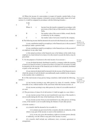 5

           (6) Where the income of a non-resident, in respect of transfer, outside India, of any
     share or interest in a foreign company, is deemed to accure in India under clause (d) of sub-
     section (1), it shall be computed in accordance with the following formula—
                 AxB
 5                 C
                 Where A           =        Income from the transfer computed in accordance with
                                            provisions of this Code as if the transfer was effected in
                                            India;
                 B                 =        fair market value of the assets in India, owned, directly
10                                          or indirectly, by the company;
                 C                 =        fair market value of all assets owned by the company.
           6. The following income shall be deemed to be received in the financial year, namely:— Income
                                                                                                             deemed to be
                (a) any contribution made by an employer, in the financial year, to the account of received in the
           an employee under a pension fund;                                                       financial year.

15              (b) any contribution made by an employer, in the financial year, to the account of
           an employee in any other fund;
                 (c) the annual accretion, in the financial year, to the balance at the credit of any
           employee in a fund referred to in clause (b) to the extent it exceeds the limit as may be
           prescribed.
20         7. For the purposes of inclusion in the total income of an assessee—                              Dividend
                                                                                                             income.
                 (a) any dividend declared, distributed or paid by a company within the meaning
           of item (a) or item (b) or item (c) or item (d) or item (e) of clause (81) of section 314 shall
           be deemed to be the income of the financial year in which it is so declared, distributed
           or paid, as the case may be;
25                (b) any interim dividend shall be deemed to be the income of the financial year in
           which the amount of such dividend is unconditionally made available by the company
           to the member who is entitled to it.
          8. (1) The total income of any person, being a transferor, shall include the following, Total income
     namely:—                                                                                     to include
                                                                                                             income of any
30              (a) any income accruing to any other person, by virtue of a transfer, whether other person.
           revocable or not, without transfer of the asset from which the income accrues; or
                 (b) any income accruing to any other person, by virtue of a revocable transfer of
           an asset.
           (2) The provisions of clause (b) of sub-section (1) shall not apply in a case where—
35               (a) any income accrues from an asset transferred to any trust, if the transfer is
           not revocable during the life time of the beneficiary of the trust; or
                  (b) any income accrues from an asset transferred to any other person, not being
           a trust, if the transfer is not revocable during the lifetime of such other person.
           (3) In this section,—
40               (a) a transfer shall be deemed to be revocable if—
                      (i) it contains any provision for the re-transfer, directly or indirectly, of the
                 whole or any part of the income or assets to the transferor; or
                       (ii) it, in any way, gives the transferor a right to re-assume power, directly
                 or indirectly, over the whole or any part of the income or assets;
45               (b) a transfer shall include any settlement, trust, covenant, agreement or
           arrangement.
 