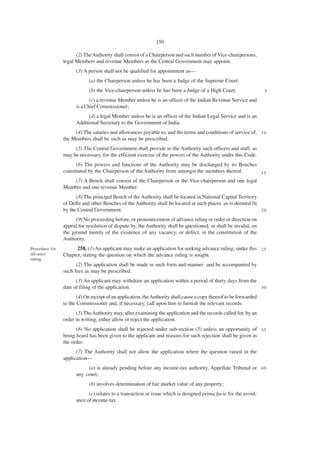 150

                      (2) The Authority shall consist of a Chairperson and such number of Vice-chairpersons,
                legal Members and revenue Members as the Central Government may appoint.
                      (3) A person shall not be qualified for appointment as—
                            (a) the Chairperson unless he has been a Judge of the Supreme Court;
                            (b) the Vice-chairperson unless he has been a Judge of a High Court;                    5

                             (c) a revenue Member unless he is an officer of the Indian Revenue Service and
                      is a Chief Commissioner;
                            (d) a legal Member unless he is an officer of the Indian Legal Service and is an
                      Additional Secretary to the Government of India.
                     (4) The salaries and allowances payable to, and the terms and conditions of service of, 1 0
                the Members shall be such as may be prescribed.
                     (5) The Central Government shall provide to the Authority such officers and staff, as
                may be necessary, for the efficient exercise of the powers of the Authority under this Code.
                      (6) The powers and functions of the Authority may be discharged by its Benches
                constituted by the Chairperson of the Authority from amongst the members thereof.        15
                      (7) A Bench shall consist of the Chairperson or the Vice-chairperson and one legal
                Member and one revenue Member.
                      (8) The principal Bench of the Authority shall be located in National Capital Territory
                of Delhi and other Benches of the Authority shall be located at such places as is deemed fit
                by the Central Government.                                                                    20

                      (9) No proceeding before, or pronouncement of advance ruling or order or direction on
                appeal for resolution of dispute by, the Authority shall be questioned, or shall be invalid, on
                the ground merely of the existence of any vacancy, or defect, in the constitution of the
                Authority.
Procedure for         258. (1) An applicant may make an application for seeking advance ruling, under this 2 5
advance         Chapter, stating the question on which the advance ruling is sought.
ruling.
                      (2) The application shall be made in such form and manner and be accompanied by
                such fees as may be prescribed.
                      (3) An applicant may withdraw an application within a period of thirty days from the
                date of filing of the application.                                                         30

                       (4) On receipt of an application, the Authority shall cause a copy thereof to be forwarded
                to the Commissioner and, if necessary, call upon him to furnish the relevant records.
                      (5) The Authority may, after examining the application and the records called for, by an
                order in writing, either allow or reject the application.
                      (6) No application shall be rejected under sub-section (5) unless an opportunity of 3 5
                being heard has been given to the applicant and reasons for such rejection shall be given in
                the order.
                      (7) The Authority shall not allow the application where the question raised in the
                application—
                           (a) is already pending before any income-tax authority, Appellate Tribunal or 4 0
                      any court;
                            (b) involves determination of fair market value of any property;
                            (c) relates to a transaction or issue which is designed prima facie for the avoid-
                      ance of income-tax.
 