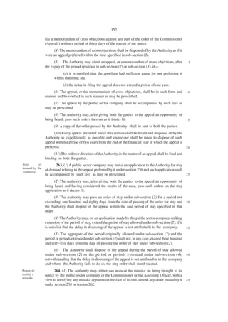152

                file a memorandum of cross objections against any part of the order of the Commissioner
                (Appeals) within a period of thirty days of the receipt of the notice.
                      (4) The memorandum of cross objections shall be disposed of by the Authority as if it
                were an appeal preferred within the time specified in sub-section (2).
                      (5) The Authority may admit an appeal, or a memorandum of cross objections, after             5
                the expiry of the period specified in sub-section (2) or sub-section (3), if—
                            (a) it is satisfied that the appellant had sufficient cause for not preferring it
                      within that time; and
                            (b) the delay in filing the appeal does not exceed a period of one year.
                    (6) The appeal, or the memorandum of cross objections, shall be in such form and               10
                manner and be verified in such manner as may be prescribed.
                     (7) The appeal by the public sector company shall be accompanied by such fees as
                may be prescribed.
                      (8) The Authority may, after giving both the parties to the appeal an opportunity of
                being heard, pass such orders thereon as it thinks fit.                                            15

                      (9) A copy of the order passed by the Authority shall be sent to both the parties.
                      (10) Every appeal preferred under this section shall be heard and disposed of by the
                Authority as expeditiously as possible and endeavour shall be made to dispose of such
                appeal within a period of two years from the end of the financial year in which the appeal is
                preferred.                                                                                         20

                      (11) The order or direction of the Authority in the matter of an appeal shall be final and
                binding on both the parties.
Stay       of          263. (1) A public sector company may make an application to the Authority for stay
demand by the
                of demand relating to the appeal preferred by it under section 256 and such application shall
Authority.
                be accompanied by such fees as may be prescribed.                                                  25

                      (2) The Authority may, after giving both the parties to the appeal an opportunity of
                being heard and having considered the merits of the case, pass such orders on the stay
                application as it deems fit.
                       (3) The Authority may pass an order of stay under sub-section (2) for a period not
                exceeding one hundred and eighty days from the date of passing of the order for stay and           30
                the Authority shall dispose of the appeal within the said period of stay specified in that
                order.
                       (4) The Authority may, on an application made by the public sector company seeking
                extension of the period of stay, extend the period of stay allowed under sub-section (2), if it
                is satisfied that the delay in disposing of the appeal is not attributable to the company.         35

                      (5) The aggregate of the period originally allowed under sub-section (2) and the
                period or periods extended under sub-section (4) shall not, in any case, exceed three hundred
                and sixty-five days from the date of passing the order of stay under sub-section (2).
                      (6) The Authority shall dispose of the appeal during the period of stay allowed
                under sub-section (2) or the period or periods extended under sub-section (4),                     40
                notwithstanding that the delay in disposing of the appeal is not attributable to the company
                and where the Authority fails to do so, the stay order shall stand vacated.
Power to              264. (1) The Authority may, either suo motu or the mistake on being brought to its
rectify a       notice by the public sector company or the Commissioner or the Assessing Officer, with a
mistake.
                view to rectifying any mistake apparent on the face of record, amend any order passed by it        45
                under section 258 or section 262.
 