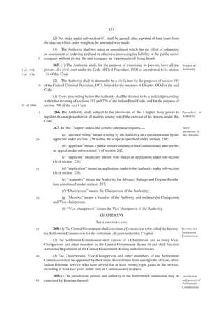153

                         (2) No order under sub-section (1) shall be passed after a period of four years from
                   the date on which order sought to be amended was made.
                         (3) The Authority shall not make an amendment which has the effect of enhancing
                   an assessment or reducing a refund or otherwise increasing the liability of the public sector
              5    company without giving the said company an opportunity of being heard.
                         265. (1) The Authority shall, for the purpose of exercising its powers, have all the Powers of
5 of 1908.         powers of a civil court under the Code of Civil Procedure, 1908 as are referred to in section Authority.
2 of 1974.         134 of this Code.
                          (2) The Authority shall be deemed to be a civil court for the purposes of section 195
              10   of the Code of Criminal Procedure, 1973, but not for the purposes of Chapter XXVI of the said
                   Code.
                         (3) Every proceeding before the Authority shall be deemed to be a judicial proceeding
                   within the meaning of sections 193 and 228 of the Indian Penal Code, and for the purpose of
45 of 1860.        section 196 of the said Code.
              15          266. The Authority shall, subject to the provisions of this Chapter, have power to Procedure of
                   regulate its own procedure in all matters arising out of the exercise of its powers under this Authority.
                   Code.
                         267. In this Chapter, unless the context otherwise requires,—                             Inter
                                                                                                                   pretations in
                               (a) “advance ruling” means a ruling by the Authority on a question raised by the    this Chapter.
             20          applicant under section 258 within the scope as specified under section 256;
                               (b) “appellant” means a public sector company or the Commissioner who prefers
                         an appeal under sub-section (1) of section 262;
                                (c) “applicant” means any person who makes an application under sub-section
                         (1) of section 258;
             25                 (d) “application” means an application made to the Authority under sub-section
                         (1) of section 258;
                               (e) “Authority” means the Authority for Advance Rulings and Dispute Resolu-
                         tion constituted under section 257;
                               (f) “Chairperson” means the Chairperson of the Authority;
             30               (g) “Member” means a Member of the Authority and includes the Chairperson
                         and Vice-chairperson;
                               (h) “Vice-chairperson” means the Vice-chairperson of the Authority.
                                                         CHAPTER XVI
                                                       SETTLEMENT OF CASES
             35          268. (1) The Central Government shall constitute a Commission to be called the Income- Income-tax
                   tax Settlement Commission for the settlement of cases under this Chapter.                    Settlement
                                                                                                                   Commission.
                         (2) The Settlement Commission shall consist of a Chairperson and as many Vice-
                   Chairpersons and other members as the Central Government deems fit and shall function
                   within the Department of the Central Government dealing with direct taxes.
             40          (3) The Chairperson, Vice-Chairperson and other members of the Settlement
                   Commission shall be appointed by the Central Government from amongst the officers of the
                   Indian Revenue Service who have served for at least twenty-eight years in the service,
                   including at least five years in the rank of Commissioner or above.
                         269.(1) The jurisdiction, powers and authority of the Settlement Commission may be Jurisdiction
             45    exercised by Benches thereof.                                                            and powers of
                                                                                                                   Settlement
                                                                                                                   Commission.
 