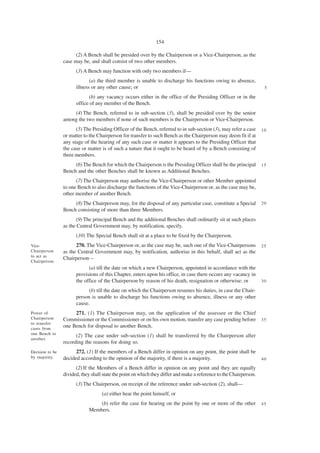 154

                       (2) A Bench shall be presided over by the Chairperson or a Vice-Chairperson, as the
                 case may be, and shall consist of two other members.
                       (3) A Bench may function with only two members if—
                              (a) the third member is unable to discharge his functions owing to absence,
                       illness or any other cause; or                                                                 5

                             (b) any vacancy occurs either in the office of the Presiding Officer or in the
                       office of any member of the Bench.
                     (4) The Bench, referred to in sub-section (3), shall be presided over by the senior
                 among the two members if none of such members is the Chairperson or Vice-Chairperson.
                       (5) The Presiding Officer of the Bench, referred to in sub-section (3), may refer a case      10
                 or matter to the Chairperson for transfer to such Bench as the Chairperson may deem fit if at
                 any stage of the hearing of any such case or matter it appears to the Presiding Officer that
                 the case or matter is of such a nature that it ought to be heard of by a Bench consisting of
                 three members.
                      (6) The Bench for which the Chairperson is the Presiding Officer shall be the principal        15
                 Bench and the other Benches shall be known as Additional Benches.
                       (7) The Chairperson may authorise the Vice-Chairperson or other Member appointed
                 to one Bench to also discharge the functions of the Vice-Chairperson or, as the case may be,
                 other member of another Bench.
                      (8) The Chairperson may, for the disposal of any particular case, constitute a Special         20
                 Bench consisting of more than three Members.
                        (9) The principal Bench and the additional Benches shall ordinarily sit at such places
                 as the Central Government may, by notification, specify.
                       (10) The Special Bench shall sit at a place to be fixed by the Chairperson.
Vice-                  270. The Vice-Chairperson or, as the case may be, such one of the Vice-Chairpersons           25
Chairperson      as the Central Government may, by notification, authorise in this behalf, shall act as the
to act as
                 Chairperson –
Chairperson.
                             (a) till the date on which a new Chairperson, appointed in accordance with the
                       provisions of this Chapter, enters upon his office, in case there occurs any vacancy in
                       the office of the Chairperson by reason of his death, resignation or otherwise; or            30

                             (b) till the date on which the Chairperson resumes his duties, in case the Chair-
                       person is unable to discharge his functions owing to absence, illness or any other
                       cause.
Power of              271. (1) The Chairperson may, on the application of the assessee or the Chief
Chairperson      Commissioner or the Commissioner or on his own motion, transfer any case pending before             35
to transfer
cases from
                 one Bench for disposal to another Bench.
one Bench to
                       (2) The case under sub-section (1) shall be transferred by the Chairperson after
another.
                 recording the reasons for doing so.
Decision to be         272. (1) If the members of a Bench differ in opinion on any point, the point shall be
by majority.     decided according to the opinion of the majority, if there is a majority.                           40

                       (2) If the Members of a Bench differ in opinion on any point and they are equally
                 divided, they shall state the point on which they differ and make a reference to the Chairperson.
                       (3) The Chairperson, on receipt of the reference under sub-section (2), shall—
                                    (a) either hear the point himself, or
                                  (b) refer the case for hearing on the point by one or more of the other            45
                              Members.
 