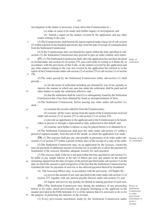157

     investigation in the matter is necessary, it may direct the Commissioner to –
                   (a) make or cause to be made such further inquiry or investigation; and
                   (b) furnish a report on the matters covered by the application and any other
            matter relating to the case.
  5         (3) The Commissioner shall furnish the report required under clause (b) of sub-section
     (2) within a period of one hundred and twenty days from the date of receipt of communication
     from the Settlement Commission.
            (4) If the Commissioner does not furnish his report within the time specified in sub-
     section (3), the Settlement Commission may proceed to pass an order without such report.
 10         277. (1) The Settlement Commission shall, after the application has not been declared          Order of
     as invalid under sub-section (6) of section 275, pass such order in writing as it thinks fit, in      settlement.
     accordance with the provisions of this Code, on the matters covered by the application and
     any other matters relating to the case not covered by the application but referred to in the
     report of the Commissioner under sub-section (5) of section 275 or sub-section (3) of section
 1 5 276.
            (2) The order passed by the Settlement Commission under sub-section (1) shall
     provide –
                   (a) for the terms of settlement including any demand by way of tax, penalty or
            interest, the manner in which any sum due under the settlement shall be paid and all
20          other matters to make the settlement effective; and
                   (b) that the settlement shall be void if it is subsequently found by the Settlement
            Commission that it has been obtained by fraud or misrepresentation of facts.
            (3) The Settlement Commission, before passing any order under sub-section (1),
     shall –
25                 (a) examine the records called for from the Commissioner;
                   (b) examine all the issues arising from the report of the Commissioner received
            under sub-section (5) of section 275 or sub-section (3) of section 276;
                   (c) provide an opportunity to the applicant and to the Commissioner to be heard,
            either in person or through a representative duly authorised in this behalf; and
30                 (d) examine such further evidence as may be placed before it or obtained by it.
            (4) The Settlement Commission shall pass the order under sub-section (1) within a
     period of eighteen months from the end of the month in which the application was made.
            278. (1) The assessee shall pay any sum payable in pursuance of an order under sub-            Payment of tax
     section (1) of section 277 within a period of thirty days of the receipt of a copy of the order.      on settlement.

35          (2) The Settlement Commission may, on an application by the assessee, extend the
     time for payment of additional amount of income-tax or wealth-tax or allow the payment by
     instalments if the assessee furnishes adequate security for such payment.
            (3) The assessee shall, if the tax is not paid within the time specified in sub-section (1),
     be liable to pay simple interest at the rate of fifteen per cent. per annum on the amount
4 0 remaining unpaid from the date of expiry of the period specified under sub-section (1) to the
     date on which the amount is paid irrespective of the fact that the Settlement Commission has
     extended the time for payment of such tax or has allowed payment thereof by instalment.
            (4). The Assessing Officer may, in accordance with the provisions of Chapter XI,-
                   (a) recover the amount of any sum specified in the order under sub-section (1) of
45          section 277, together with any interest payable thereon under sub-section (3); and
                   (b) impose and recover any penalty for default in making payment of such sum.
            279 (1)The Settlement Commission may, during the pendency of any proceeding                    Power of
     before it, by order, attach provisionally any property belonging to the applicant in the              Settlement
                                                                                                           Commission
     manner provided in the Fifth Schedule if it is of the opinion that it is necessary to do so for
                                                                                                           to order
5 0 the purpose of protecting the interests of the revenue.
                                                                                                           provisional
            (2) Every provisional attachment made by the Settlement Commission under                       attachment to
                                                                                                           protect
                                                                                                           revenue
 