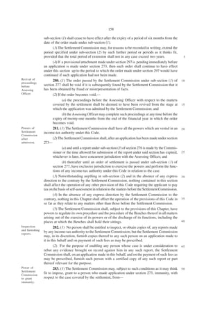 158

                 sub-section (1) shall cease to have effect after the expiry of a period of six months from the
                 date of the order made under sub-section (1).
                         (3) The Settlement Commission may, for reasons to be recorded in writing, extend the
                 period specified under sub-section (2) by such further period or periods as it thinks fit,
                 provided that the total period of extension shall not in any case exceed two years.                  5
                         (4) If a provisional attachment made under section 297 is pending immediately before
                 an application is made under section 273, then such order shall continue to have effect
                 under this section up to the period to which the order made under section 297 would have
                 continued if such application had not been made.
Revival of               280. (1) The order passed by the Settlement Commission under sub-section (1) of             10
proceedings
before           section 277 shall be void if it is subsequently found by the Settlement Commission that it
Assessing        has been obtained by fraud or misrepresentation of facts.
Officer.                 (2) If the order becomes void,—
                                (a) the proceedings before the Assessing Officer with respect to the matters
                         covered by the settlement shall be deemed to have been revived from the stage at            15
                         which the application was admitted by the Settlement Commission; and
                                (b) the Assessing Officer may complete such proceedings at any time before the
                         expiry of twenty-one months from the end of the financial year in which the order
                         becomes void.
Powers of                281. (1) The Settlement Commission shall have all the powers which are vested in an         20
Settlement       income-tax authority under this Code.
Commission
after                    (2) The Settlement Commission shall, after an application has been made under section
admission.       273—
                                (a) and until a report under sub-section (3) of section 276 is made by the Commis-
                         sioner or the time allowed for submission of the report under said section has expired,     25
                         whichever is later, have concurrent jurisdiction with the Assessing Officer; and
                                (b) thereafter until an order of settlement is passed under sub-section (1) of
                         section 277, have exclusive jurisdiction to exercise the powers and perform the func-
                         tions of any income-tax authority under this Code in relation to the case.
                         (3) Notwithstanding anything in sub-section (2) and in the absence of any express           30
                 direction to the contrary by the Settlement Commission, nothing contained in this section
                 shall affect the operation of any other provision of this Code requiring the applicant to pay
                 tax on the basis of self-assessment in relation to the matters before the Settlement Commission.
                         (4) In the absence of any express direction by the Settlement Commission to the
                 contrary, nothing in this Chapter shall affect the operation of the provisions of this Code in      35
                 so far as they relate to any matters other than those before the Settlement Commission.
                         (5) The Settlement Commission shall, subject to the provisions of this Chapter, have
                 powers to regulate its own procedure and the procedure of the Benches thereof in all matters
                 arising out of the exercise of its powers or of the discharge of its functions, including the
                 places at which the Benches shall hold their sittings.                                              40
Inspection               282. (1) No person shall be entitled to inspect, or obtain copies of, any reports made
and furnishing
                 by any income-tax authority to the Settlement Commission; but the Settlement Commission
reports.
                 may, in its discretion, furnish copies thereof to any such person on an application made to
                 it in this behalf and on payment of such fees as may be prescribed.
                         (2) For the purpose of enabling any person whose case is under consideration to             45
                 rebut any evidence brought on record against him in any such report, the Settlement
                 Commission shall, on an application made in this behalf, and on the payment of such fees as
                 may be prescribed, furnish such person with a certified copy of any such report or part
                 thereof relevant for the purpose.
Power of                 283. (1) The Settlement Commission may, subject to such conditions as it may think          50
Settlement
Commission
                 fit to impose, grant to a person who made application under section 273, immunity, with
to grant         respect to the case covered by the settlement, from—
immunity.
 