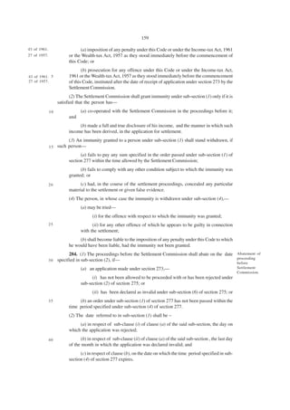 159

43 of 1961.                    (a) imposition of any penalty under this Code or under the Income-tax Act, 1961
27 of 1957.              or the Wealth-tax Act, 1957 as they stood immediately before the commencement of
                         this Code; or
                                (b) prosecution for any offence under this Code or under the Income-tax Act,
43 of 1961. 5            1961 or the Wealth-tax Act, 1957 as they stood immediately before the commencement
27 of 1957.              of this Code, instituted after the date of receipt of application under section 273 by the
                         Settlement Commission.
                          (2) The Settlement Commission shall grant immunity under sub-section (1) only if it is
                   satisfied that the person has—
              10               (a) co-operated with the Settlement Commission in the proceedings before it;
                         and
                              (b) made a full and true disclosure of his income, and the manner in which such
                         income has been derived, in the application for settlement.
                      (3) An immunity granted to a person under sub-section (1) shall stand withdrawn, if
              15 such person—
                               (a) fails to pay any sum specified in the order passed under sub-section (1) of
                         section 277 within the time allowed by the Settlement Commission;
                               (b) fails to comply with any other condition subject to which the immunity was
                         granted; or
              20               (c) had, in the course of the settlement proceedings, concealed any particular
                         material to the settlement or given false evidence.
                         (4) The person, in whose case the immunity is withdrawn under sub-section (4),—
                               (a) may be tried—
                                      (i) for the offence with respect to which the immunity was granted;
              25                     (ii) for any other offence of which he appears to be guilty in connection
                               with the settlement;
                              (b) shall become liable to the imposition of any penalty under this Code to which
                         he would have been liable, had the immunity not been granted.
                        284. (1) The proceedings before the Settlement Commission shall abate on the date Abatement of
                                                                                                          proceeding
              3 0 specified in sub-section (2), if—
                                                                                                                        before
                               (a) an application made under section 273,—                                              Settlement
                                                                                                                        Commission.
                                     (i) has not been allowed to be proceeded with or has been rejected under
                               sub-section (2) of section 275; or
                                      (ii) has been declared as invalid under sub-section (6) of section 275; or
              35              (b) an order under sub-section (1) of section 277 has not been passed within the
                         time period specified under sub-section (4) of section 277.
                         (2) The date referred to in sub-section (1) shall be –
                              (a) in respect of sub-clause (i) of clause (a) of the said sub-section, the day on
                         which the application was rejected;
              40               (b) in respect of sub-clause (ii) of clause (a) of the said sub-section , the last day
                         of the month in which the application was declared invalid; and
                               (c) in respect of clause (b), on the date on which the time period specified in sub-
                         section (4) of section 277 expires.
 