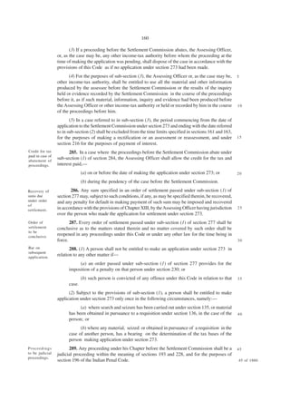 160

                         (3) If a proceeding before the Settlement Commission abates, the Assessing Officer,
                  or, as the case may be, any other income-tax authority before whom the proceeding at the
                  time of making the application was pending, shall dispose of the case in accordance with the
                  provisions of this Code as if no application under section 273 had been made.
                        (4) For the purposes of sub-section (3), the Assessing Officer or, as the case may be,      5
                  other income-tax authority, shall be entitled to use all the material and other information
                  produced by the assessee before the Settlement Commission or the results of the inquiry
                  held or evidence recorded by the Settlement Commission in the course of the proceedings
                  before it, as if such material, information, inquiry and evidence had been produced before
                  the Assessing Officer or other income-tax authority or held or recorded by him in the course      10
                  of the proceedings before him.
                         (5) In a case referred to in sub-section (3), the period commencing from the date of
                  application to the Settlement Commission under section 273 and ending with the date referred
                  to in sub-section (2) shall be excluded from the time limits specified in sections 161 and 163,
                  for the purposes of making a rectification or an assessment or reassessment, and under            15
                  section 216 for the purposes of payment of interest.
Credit for tax          285. In a case where the proceedings before the Settlement Commission abate under
paid in case of
abatement of
                  sub-section (1) of section 284, the Assessing Officer shall allow the credit for the tax and
proceedings.      interest paid,—
                                (a) on or before the date of making the application under section 273; or           20

                                (b) during the pendency of the case before the Settlement Commission.
Recovery of              286. Any sum specified in an order of settlement passed under sub-section (1) of
sums due          section 277 may, subject to such conditions, if any, as may be specified therein, be recovered,
under order       and any penalty for default in making payment of such sum may be imposed and recovered
of
settlement.       in accordance with the provisions of Chapter XIII, by the Assessing Officer having jurisdiction   25
                  over the person who made the application for settlement under section 273.
Order of                 287. Every order of settlement passed under sub-section (1) of section 277 shall be
settlement        conclusive as to the matters stated therein and no matter covered by such order shall be
to be
conclusive.
                  reopened in any proceedings under this Code or under any other law for the time being in
                  force.                                                                                            30
Bar on                   288. (1) A person shall not be entitled to make an application under section 273 in
subsequent
application.
                  relation to any other matter if—
                             (a) an order passed under sub-section (1) of section 277 provides for the
                        imposition of a penalty on that person under section 230; or
                                (b) such person is convicted of any offence under this Code in relation to that     35
                        case.
                        (2) Subject to the provisions of sub-section (1), a person shall be entitled to make
                  application under section 273 only once in the following circumstances, namely:—
                              (a) where search and seizure has been carried out under section 135, or material
                        has been obtained in pursuance to a requisition under section 136, in the case of the       40
                        person; or
                              (b) where any material, seized or obtained in pursuance of a requisition in the
                        case of another person, has a bearing on the determination of the tax bases of the
                        person making application under section 273.
Proceedings             289. Any proceeding under his Chapter before the Settlement Commission shall be a           45
to be judicial    judicial proceeding within the meaning of sections 193 and 228, and for the purposes of
proceedings.
                  section 196 of the Indian Penal Code.                                                             45 of 1860.
 