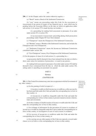 161

          290. (1) In this Chapter, unless the context otherwise requires,—                         Interpretations
                                                                                                    in this
                (a) “Bench” means a Bench of the Settlement Commission;                             Chapter.

                (b) “case” means any proceeding under this Code for the assessment or
          reassessment of any person in respect of any financial year or years which may be
 5        pending before the Assessing Officer on the date on which an application under
          sub-section (1) of section 273 is made but does not include,—
                      (i) a proceeding for making fresh assessment in pursuance of an order
                under section 191 or section 192;
                     (ii) an assessment or reassessment proceeding during which prosecution
10              proceedings under Chapter-XV have been initiated;
                (c) “Chairperson” means the Chairperson of the Settlement Commission;
               (d) “Member” means a Member of the Settlement Commission, and includes the
          Chairperson and a Vice-Chairperson;
                (e) “Settlement Commission” means the Income-tax Settlement Commission
15        constituted under section 268;
                (f) “Vice-Chairperson” means a Vice-Chairperson of the Settlement Commission.
          (2) For the purpose of clause (b) of sub-section (1), a proceeding for,—
               (a) prosecution shall be deemed to have been initiated from the date on which a
20        show cause notice for institution of prosecution is issued to any person.;
                 (b) making fresh assessment in pursuance of an order under section 192 shall be
          deemed to have commenced from the date on which the order under section 192,
          setting aside or cancelling an assessment was passed.

                                              PART G
25                                            GENERAL
                                          CHAPTER XVIII

          291. (1) The Central Government may enter into an agreement with the Government of Agreement
     any other country—                                                                      with foreign
                                                                                                    countries or
                (a) for the granting of relief in respect of —                                      specified
                                                                                                    territory.
30                    (i) income or wealth on which income-tax or wealth-tax, as the case may be,
                has been paid both under this Code and under the corresponding law in force in
                that country; or
                      (ii) income-tax or wealth-tax chargeable under this Code and under the
                corresponding law in force in that country to promote mutual economic relations,
35              trade and investment;
                (b) for the avoidance of double taxation of income or wealth under this Code and
          under the corresponding law in force in that country;
                (c) for exchange of information for the prevention of evasion or avoidance of
          income-tax or wealth-tax chargeable under this Code or under the corresponding law in
40        force in that country, or investigation of cases of such evasion or avoidance;
                (d) for recovery of income-tax or wealth-tax under this Code and under the
          corresponding law in force in that country; or
                (e) for carrying out any other purpose of this Code not expressly covered under
45
          clauses (a) to (d) above or the corresponding law in force in that country.
 