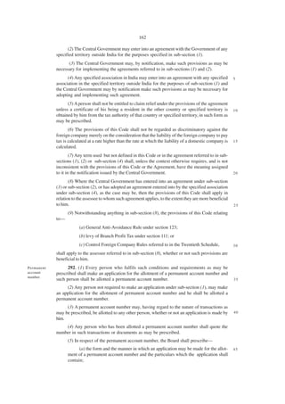 162

                  (2) The Central Government may enter into an agreement with the Government of any
            specified territory outside India for the purposes specified in sub-section (1).
                  (3) The Central Government may, by notification, make such provisions as may be
            necessary for implementing the agreements referred to in sub-sections (1) and (2).
                  (4) Any specified association in India may enter into an agreement with any specified        5
            association in the specified territory outside India for the purposes of sub-section (1) and
            the Central Government may by notification make such provisions as may be necessary for
            adopting and implementing such agreement.
                  (5) A person shall not be entitled to claim relief under the provisions of the agreement
            unless a certificate of his being a resident in the other country or specified territory is        10
            obtained by him from the tax authority of that country or specified territory, in such form as
            may be prescribed.
                   (6) The provisions of this Code shall not be regarded as discriminatory against the
            foreign company merely on the consideration that the liability of the foreign company to pay
            tax is calculated at a rate higher than the rate at which the liability of a domestic company is   15
            calculated.
                    (7) Any term used but not defined in this Code or in the agreement referred to in sub-
            sections (1), (2) or sub-section (4) shall, unless the context otherwise requires, and is not
            inconsistent with the provisions of this Code or the Agreement, have the meaning assigned
            to it in the notification issued by the Central Government.                                        20

                   (8) Where the Central Government has entered into an agreement under sub-section
            (1) or sub-section (2), or has adopted an agreement entered into by the specified association
            under sub-section (4), as the case may be, then the provisions of this Code shall apply in
            relation to the assessee to whom such agreement applies, to the extent they are more beneficial
            to him.                                                                                            25

                  (9) Notwithstanding anything in sub-section (8), the provisions of this Code relating
            to—
                        (a) General Anti-Avoidance Rule under section 123;
                        (b) levy of Branch Profit Tax under section 111; or
                        (c) Control Foreign Company Rules referred to in the Twentieth Schedule,               30

            shall apply to the assessee referred to in sub-section (8), whether or not such provisions are
            beneficial to him.
Permanent         292. (1) Every person who fulfils such conditions and requirements as may be
account     prescribed shall make an application for the allotment of a permanent account number and
number.
            such person shall be allotted a permanent account number.                                          35

                 (2) Any person not required to make an application under sub-section (1), may make
            an application for the allotment of permanent account number and he shall be allotted a
            permanent account number.
                 (3) A permanent account number may, having regard to the nature of transactions as
            may be prescribed, be allotted to any other person, whether or not an application is made by       40
            him.
                (4) Any person who has been allotted a permanent account number shall quote the
            number in such transactions or documents as may be prescribed.
                  (5) In respect of the permanent account number, the Board shall prescribe—
                        (a) the form and the manner in which an application may be made for the allot-         45
                  ment of a permanent account number and the particulars which the application shall
                  contain;
 