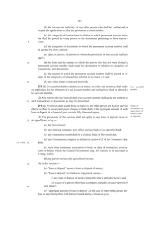 163

                             (b) the income-tax authority, or any other person who shall be authorised to
                       receive the application or allot the permanent account number;
                              (c) the categories of transactions in relation to which permanent account num-
                       ber shall be quoted by every person in the documents pertaining to those transac-
            5          tions;
                            (d) the categories of documents in which the permanent account number shall
                       be quoted by every person;
                            (e) class, or classes, of persons to whom the provisions of this section shall not
                       apply;
           10                (f) the form and the manner in which the person who has not been allotted a
                       permanent account number shall make his declaration in relation to categories of
                       transactions and documents;
                             (g) the manner in which the permanent account number shall be quoted in re-
                       spect of the categories of transactions referred to in clause (c); and
           15                  (h) any other matter connected therewith.
                       293. (1) Every person liable to deduct tax at source, or collect tax at source, shall make Tax account
                 an application for the allotment of a tax account number and such person shall be allotted a number.
                 tax account number.
                       (2) Any person who has been allotted a tax account number shall quote the number in
           20    such transactions or documents as may be prescribed.
                       294. (1) No person shall accept from, or repay to, any other person any loan or deposit     Mode of
                 otherwise than by an account payee cheque or bank draft, if the aggregate amount of such          acceptance or
                                                                                                                   repayment of
                 loan or deposit in a financial year exceeds fifty thousand rupees.                                certain loans
                                                                                                                   or deposits.
                       (2) The provisions of this section shall not apply to any loan or deposit taken or
           25    accepted from, or by —
                               (a) the Government;
                               (b) any banking company, post office savings bank or co-operative bank;
                               (c) any corporation established by a Central, State or Provincial Act;
                               (d) any Government company as defined in section 617 of the Companies Act,
1 of 1956. 3 0         1956;
                             (e) such other institution, association or body, or class of institutions, associa-
                       tions or bodies which the Central Government may, for reasons to be recorded in
                       writing, notify;
                               (f) any person having only agricultural income.
           35          (3) In this section,—
                               (a) “loan or deposit” means a loan or deposit of money;
                               (b) “loan or deposit” in relation to repayment, means—
                                     (i) any loan or deposit of money repayable after a period or notice; and
                                    (ii) in case of a person other than a company, includes a loan or deposit of
           40                  any nature;
                             (c) “aggregate amount of loan or deposit”, in the case of repayment, means any
                       loan or deposit together with interest repaid during a financial year.
 