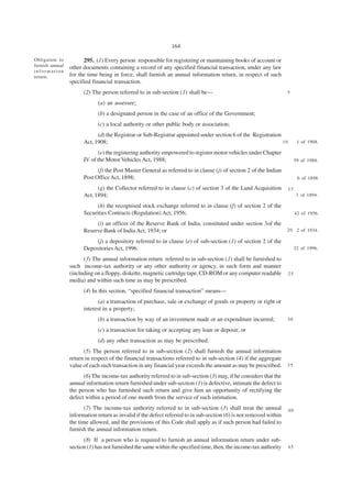 164

Obligation to          295. (1) Every person responsible for registering or maintaining books of account or
furnish annual   other documents containing a record of any specified financial transaction, under any law
information
return.          for the time being in force, shall furnish an annual information return, in respect of such
                 specified financial transaction.
                       (2) The person referred to in sub-section (1) shall be—                                      5

                             (a) an assessee;
                             (b) a designated person in the case of an office of the Government;
                             (c) a local authority or other public body or association;
                             (d) the Registrar or Sub-Registrar appointed under section 6 of the Registration
                       Act, 1908;                                                                             10          1 of 1908.

                             (e) the registering authority empowered to register motor vehicles under Chapter
                       IV of the Motor Vehicles Act, 1988;                                                               59 of 1988.

                             (f) the Post Master General as referred to in clause (j) of section 2 of the Indian
                       Post Office Act, 1898;                                                                             6 of 1898.

                             (g) the Collector referred to in clause (c) of section 3 of the Land Acquisition       15
                       Act, 1894;                                                                                         1 of 1894.

                             (h) the recognised stock exchange referred to in clause (f) of section 2 of the
                       Securities Contracts (Regulation) Act, 1956;                                                      42 of 1956.

                            (i) an officer of the Reserve Bank of India, constituted under section 3of the
                       Reserve Bank of India Act, 1934; or                                                 2 0 2 of 1934.

                            (j) a depository referred to in clause (e) of sub-section (1) of section 2 of the
                       Depositories Act, 1996.                                                                           22 of 1996.

                       (3) The annual information return referred to in sub-section (1) shall be furnished to
                 such income-tax authority or any other authority or agency, in such form and manner
                 (including on a floppy, diskette, magnetic cartridge tape, CD-ROM or any computer readable         25
                 media) and within such time as may be prescribed.
                       (4) In this section, “specified financial transaction” means—
                             (a) a transaction of purchase, sale or exchange of goods or property or right or
                       interest in a property;
                             (b) a transaction by way of an investment made or an expenditure incurred;             30

                             (c) a transaction for taking or accepting any loan or deposit; or
                             (d) any other transaction as may be prescribed.
                       (5) The person referred to in sub-section (2) shall furnish the annual information
                 return in respect of the financial transactions referred to in sub-section (4) if the aggregate
                 value of each such transaction in any financial year exceeds the amount as may be prescribed.      35

                       (6) The income-tax authority referred to in sub-section (3) may, if he considers that the
                 annual information return furnished under sub-section (1) is defective, intimate the defect to
                 the person who has furnished such return and give him an opportunity of rectifying the
                 defect within a period of one month from the service of such intimation.
                        (7) The income-tax authority referred to in sub-section (3) shall treat the annual          40
                 information return as invalid if the defect referred to in sub-section (6) is not removed within
                 the time allowed, and the provisions of this Code shall apply as if such person had failed to
                 furnish the annual information return.
                       (8) If a person who is required to furnish an annual information return under sub-
                 section (1) has not furnished the same within the specified time, then, the income-tax authority   45
 