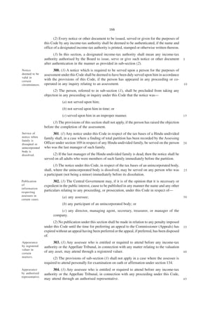 166

                        (2) Every notice or other document to be issued, served or given for the purposes of
                  this Code by any income-tax authority shall be deemed to be authenticated, if the name and
                  office of a designated income-tax authority is printed, stamped or otherwise written thereon.
                         (3) In this section, a designated income-tax authority shall mean any income-tax
                  authority authorised by the Board to issue, serve or give such notice or other document            5
                  after authentication in the manner as provided in sub-section (2).
Notice                  300. (1) A notice which is required to be served upon a person for the purposes of
deemed to be      assessment under this Code shall be deemed to have been duly served upon him in accordance
valid in
certain
                  with the provisions of this Code, if the person has appeared in any proceeding or co-
circumstances.    operated in any inquiry relating to an assessment.                                                 10

                        (2) The person, referred to in sub-section (1), shall be precluded from taking any
                  objection in any proceeding or inquiry under this Code that the notice was—
                              (a) not served upon him;
                              (b) not served upon him in time; or
                              (c) served upon him in an improper manner.                                             15

                        (3) The provisions of this section shall not apply, if the person has raised the objection
                  before the completion of the assessment.
Service of              301. (1) Any notice under this Code in respect of the tax bases of a Hindu undivided
notice when       family shall, in a case where a finding of total partition has been recorded by the Assessing
family is
disrupted or      Officer under section 169 in respect of any Hindu undivided family, be served on the person        20
unincorporated    who was the last manager of such family.
body is
dissolved.              (2) If the last manager of the Hindu undivided family is dead, then the notice shall be
                  served on all adults who were members of such family immediately before the partition.
                         (3) The notice under this Code, in respect of the tax bases of an unincorporated body,
                  shall, where the unincorporated body is dissolved, may be served on any person who was             25
                  a participant (not being a minor) immediately before its dissolution.
Publication             302. (1) The Central Government may, if it is of the opinion that it is necessary or
of                expedient in the public interest, cause to be published in any manner the name and any other
information
respecting
                  particulars relating to any proceeding, or prosecution, under this Code in respect of—
assessees in
                              (a) any assessee;                                                                      30
certain cases.
                              (b) any participant of an unincorporated body; or
                            (c) any director, managing agent, secretary, treasurer, or manager of the
                        company.
                        (2) No publication under this section shall be made in relation to any penalty imposed
                  under this Code until the time for preferring an appeal to the Commissioner (Appeals) has          35
                  expired without an appeal having been preferred or the appeal, if preferred, has been disposed
                  of.
Appearance              303. (1) Any assessee who is entitled or required to attend before any income-tax
by registered     authority or the Appellate Tribunal, in connection with any matter relating to the valuation
valuer in
certain
                  of any asset, may attend through a registered valuer.                                              40
matters.
                        (2) The provisions of sub-section (1) shall not apply in a case where the assessee is
                  required to attend personally for examination on oath or affirmation under section 134.
Appearance              304. (1) Any assessee who is entitled or required to attend before any income-tax
by authorised     authority or the Appellate Tribunal, in connection with any proceeding under this Code,
representative.
                  may attend through an authorised representative.                                                   45
 