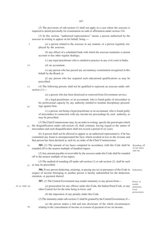 167

                        (2) The provisions of sub-section (1) shall not apply in a case where the assessee is
                  required to attend personally for examination on oath or affirmation under section 134.
                        (3) In this section, “authorised representative” means a person authorised by the
                  assessee in writing to appear on his behalf, being —
             5               (a) a person related to the assessee in any manner, or a person regularly em-
                        ployed by the assessee;
                             (b) any officer of a scheduled bank with which the assessee maintains a current
                        account or has other regular dealings;
                              (c) any legal practitioner who is entitled to practice in any civil court in India;
            10                (d) an accountant;
                              (e) any person who has passed any accountancy examination recognised in this
                        behalf by the Board; or
                              (f) any person who has acquired such educational qualifications as may be
                        prescribed.
            15          (4) The following persons shall not be qualified to represent an assessee under sub-
                  section (1):—
                              (a) a person who has been dismissed or removed from Government service;
                              (b) a legal practitioner, or an accountant, who is found guilty of misconduct in
                        his professional capacity by any authority entitled to institute disciplinary proceed-
           20           ings against him;
                              (c) a person, not being a legal practitioner or an accountant, who is found guilty
                        of misconduct in connection with any income-tax proceedings by such authority, as
                        may be prescribed.
                        (5) The Chief Commissioner may, by an order in writing, specify the period upto which
           25     the disqualification under sub-section (4) shall continue, having regard to the nature of
                  misconduct and such disqualification shall not exceed a period of six years.
                        (6) A person shall not be allowed to appear as an authorised representative, if he has
                  committed any fraud or misrepresented the facts which resulted in loss to the revenue and
                  that person has been declared as such by an order of the Chief Commissioner.
           30          305. (1) The amount of tax bases computed in accordance with this Code shall be              Rounding off
                  rounded off to the nearest multiple of hundred rupees.                                            of tax bases
                                                                                                                    and tax.
                         (2) Any amount payable or receivable by the assessee under this Code shall be rounded
                  off to the nearest multiple of ten rupees.
                       (3) The method of rounding off under sub-section (1) or sub-section (2), shall be such
           35     as may be prescribed.
                         306. Every person deducting, retaining, or paying any tax in pursuance of this Code in Indemnity.
                  respect of income belonging to another person is hereby indemnified for the deduction,
                  retention, or payment thereof.
                        307. (1) The Central Government may tender immunity to any person from—                     Power to
                                                                                                                    tender
45 of 1860. 4 0               (a) prosecution for any offence under this Code, the Indian Penal Code, or any        immunity
                        other Central Act for the time being in force; and                                          from
                                                                                                                    prosecution.
                              (b) the imposition of any penalty under this Code.
                        (2) The immunity under sub-section (1) shall be granted by the Central Government, if—
                               (a) the person makes a full and true disclosure of the whole circumstances
            40          relating to the concealment of income or evasion of payment of tax on income;
 