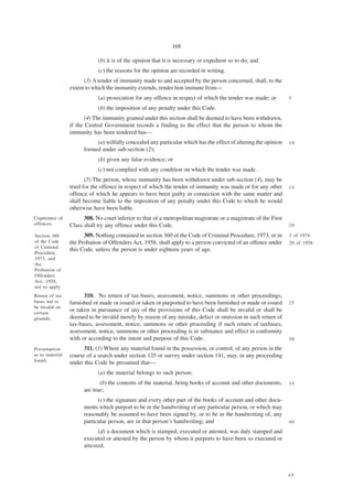 168

                             (b) it is of the opinion that it is necessary or expedient so to do; and
                             (c) the reasons for the opinion are recorded in writing.
                       (3) A tender of immunity made to and accepted by the person concerned, shall, to the
                 extent to which the immunity extends, render him immune from—
                             (a) prosecution for any offence in respect of which the tender was made; or          5

                             (b) the imposition of any penalty under this Code.
                        (4) The immunity granted under this section shall be deemed to have been withdrawn,
                 if the Central Government records a finding to the effect that the person to whom the
                 immunity has been tendered has—
                            (a) wilfully concealed any particular which has the effect of altering the opinion    10
                       formed under sub-section (2);
                             (b) given any false evidence; or
                             (c) not complied with any condition on which the tender was made.
                        (5) The person, whose immunity has been withdrawn under sub-section (4), may be
                 tried for the offence in respect of which the tender of immunity was made or for any other       15
                 offence of which he appears to have been guilty in connection with the same matter and
                 shall become liable to the imposition of any penalty under this Code to which he would
                 otherwise have been liable.
Cognizance of          308. No court inferior to that of a metropolitan magistrate or a magistrate of the First
offences.        Class shall try any offence under this Code.                                                     20

Section 360            309. Nothing contained in section 360 of the Code of Criminal Procedure, 1973, or in       2 of 1974.
of the Code      the Probation of Offenders Act, 1958, shall apply to a person convicted of an offence under      20 of 1958.
of Criminal
                 this Code, unless the person is under eighteen years of age.
Procedure,
1973, and
the
Probation of
Offenders
Act, 1958,
not to apply.
Return of tax          310. No return of tax-bases, assessment, notice, summons or other proceedings,
bases not to     furnished or made or issued or taken or purported to have been furnished or made or issued       25
be invalid on
certain
                 or taken in pursuance of any of the provisions of this Code shall be invalid or shall be
grounds.         deemed to be invalid merely by reason of any mistake, defect or omission in such return of
                 tax-bases, assessment, notice, summons or other proceeding if such return of taxbases,
                 assessment, notice, summons or other proceeding is in substance and effect in conformity
                 with or according to the intent and purpose of this Code.                                        30

Presumption            311. (1) Where any material found in the possession, or control, of any person in the
as to material   course of a search under section 135 or survey under section 141, may, in any proceeding
found.
                 under this Code be presumed that—
                             (a) the material belongs to such person;
                              (b) the contents of the material, being books of account and other documents,       35
                       are true;
                             (c) the signature and every other part of the books of account and other docu-
                       ments which purport to be in the handwriting of any particular person, or which may
                       reasonably be assumed to have been signed by, or to be in the handwriting of, any
                       particular person, are in that person’s handwriting; and                                   40

                             (d) a document which is stamped, executed or attested, was duly stamped and
                       executed or attested by the person by whom it purports to have been so executed or
                       attested.



                                                                                                                  45
 