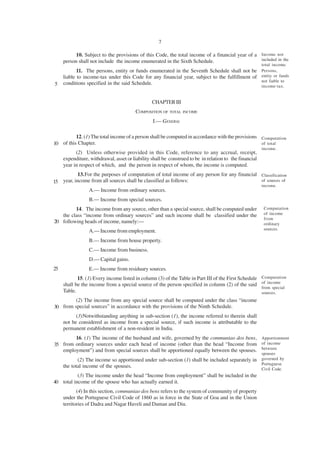 7

           10. Subject to the provisions of this Code, the total income of a financial year of a Income not
     person shall not include the income enumerated in the Sixth Schedule.                       included in the
                                                                                                         total income.
            11. The persons, entity or funds enumerated in the Seventh Schedule shall not be Persons,
     liable to income-tax under this Code for any financial year, subject to the fulfillment of entity or funds
                                                                                                not liable to
5    conditions specified in the said Schedule.
                                                                                                         income-tax.


                                                 CHAPTER III
                                         COMPOSITION OF TOTAL INCOME
                                                 I.— GENERAL

          12. (1) The total income of a person shall be computed in accordance with the provisions Computation
10 of this Chapter.                                                                                of total
                                                                                                         income.
           (2) Unless otherwise provided in this Code, reference to any accrual, receipt,
     expenditure, withdrawal, asset or liability shall be construed to be in relation to the financial
     year in respect of which, and the person in respect of whom, the income is computed.
           13.For the purposes of computation of total income of any person for any financial Classification
15 year, income from all sources shall be classified as follows:                              of sources of
                                                                                                         income.
                 A.— Income from ordinary sources.
                 B.— Income from special sources.
         14. The income from any source, other than a special source, shall be computed under             Computation
   the class “income from ordinary sources” and such income shall be classified under the                 of income
                                                                                                          from
20 following heads of income, namely:—                                                                    ordinary
                                                                                                          sources.
                 A.— Income from employment.
                 B.— Income from house property.
                 C.— Income from business.
                 D.— Capital gains.
25               E.— Income from residuary sources.
            15. (1) Every income listed in column (3) of the Table in Part III of the First Schedule     Computation
                                                                                                         of income
     shall be the income from a special source of the person specified in column (2) of the said
                                                                                                         from special
     Table.                                                                                              sources.
         (2) The income from any special source shall be computed under the class “income
30 from special sources” in accordance with the provisions of the Ninth Schedule.
           (3)Notwithstanding anything in sub-section (1), the income referred to therein shall
     not be considered as income from a special source, if such income is attributable to the
     permanent establishment of a non-resident in India.
        16. (1) The income of the husband and wife, governed by the communiao dos bens, Apportionment
35 from ordinary sources under each head of income (other than the head “Income from of income
   employment”) and from special sources shall be apportioned equally between the spouses. between
                                                                                                         spouses
            (2) The income so apportioned under sub-section (1) shall be included separately in          governed by
                                                                                                         Portuguese
     the total income of the spouses.
                                                                                                         Civil Code.
           (3) The income under the head “Income from employment” shall be included in the
40 total income of the spouse who has actually earned it.
            (4) In this section, communiao dos bens refers to the system of community of property
     under the Portuguese Civil Code of 1860 as in force in the State of Goa and in the Union
     territories of Dadra and Nagar Haveli and Daman and Diu.
 
