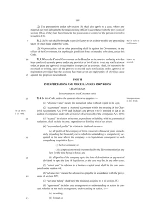 169

                          (2) The presumption under sub-section (1) shall also apply to a case, where any
                   material has been delivered to the requisitioning officer in accordance with the provisions of
                   section 136 as if they had been found in the possession or control of the person referred to
                   in section 136.
               5         312. (1) No suit shall be brought in any civil court to set aside or modify any proceeding Bar of suits in
                   taken or order made under this Code.                                                             civil courts.

                         (2) No prosecution, suit or other proceeding shall lie against the Government, or any
                   officer of the Government, for anything in good faith done, or intended to be done, under this
                   Code.
          10         313. Where the Central Government or the Board or an income-tax authority who has Power to
              been conferred upon the power under any provision of this Code to issue any notification or rescind.
              order, or grant any approval or registration in respect of an assessee, shall, for reasons to be
              recorded in writing, have all the powers to rescind such notification, order, approval or
              registration provided that the assessee has been given an opportunity of showing cause
          1 5 against the proposed rescindment.

                                                              PART H
                                INTERPRETATIONS AND MISCELLANEOUS PROVISIONS
                                                           CHAPTER XIX
                                                INTERPRETATIONS AND CONSTRUCTIONS
          20             314. In this Code, unless the context otherwise requires —                                   Interpretations
                                                                                                                      in this Code.
                               (1) “absolute value” means the numerical value without regard to its sign;
                               (2) “accountant” means a chartered accountant within the meaning of the Char-
38 of 1949.              tered Accountants Act, 1949 and includes any person who is entitled to act as an
1 of 1956.               auditor of companies under sub-section (2) of section 226 of the Companies Act, 1956;
          25                    (3) “accrual” in relation to income, expenditure or liability, with its grammatical
                         variations, shall include income, expenditure or liability which has arisen;
                               (4) “accumulated profits” in relation to dividend means—
                                     (a) all profits of the company of three consecutive financial years immedi-
                               ately preceding the financial year in which its undertaking is compulsorily ac-
          30                   quired in the case where the company is in liquidation consequent to such
                               compulsory acquisition by—
                                            (i) the Government; or
                                            (ii) a corporation owned or controlled by the Government under any
                                      law for the time being in force; and
          35                         (b) all profits of the company up to the date of distribution or payment of
                               dividend or upto the date of liquidation, as the case may be, in any other case;
                               (5) “actual cost” in relation to a business capital asset shall be the cost com-
                         puted under section 44;
                               (6)“advance tax” means the advance tax payable in accordance with the provi-
              40         sions of section 205;
                               (7) “advance ruling” shall have the meaning assigned to it in section 267;
                                (8) “agreement” includes any arrangement or understanding or action in con-
                         cert, whether or not such arrangement, understanding or action, is—
                                      (a) in writing;
              45                      (b) formal; or
 