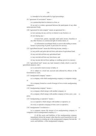 170

             (c) intended to be enforceable by legal proceedings;
     (9) “agreement of association” means—
             (a) a partnership deed in relation to a firm; or
          (b) an oral, or written, agreement between the participants of any other
     unincorporated body;                                                                   5

     (10) “agreement for non-compete” means an agreement for—
             (a) not carrying out any activity in relation to any business; or
             (b) not sharing any—
                   (i) know-how, patent, copyright, trade mark, licence, franchise or
             any other business or commercial right of similar nature; or                   10

                   (ii) information or technique likely to assist in the trading or manu-
             facture or processing of goods or provision for services;
     (11) “agricultural income” means the following income, namely:—
             (a) any profits and gains derived from cultivation of agricultural land;
             (b) any rent derived from any agricultural land;                               15
             (c) any rent derived from any farm house; and
             (d) any income derived from saplings or seedlings grown in a nursery;
      (12) “agricultural land” means any land situated in India which is used for
agricultural purposes and—
             (a) is assessed to land revenue in India; or                                   20

          (b) is subject to a local rate assessed and collected by officers of the
     Government as such;
     (13) “amalgamated company” means—
             (a) a company with which amalgamating company or companies merge;
     or                                                                                     25

         (b) a company formed as a result of merger of two or more amalgamating
     companies;
     (14) “amalgamating company” means—
             (a) a company which merges with another company; or
             (b) a company which merges with another company to form a new com-             30
     pany;
     (15) “amalgamating co-operative” means—
             (a) a co-operative which merges with another co-operative; or
             (b) every co-operative merging to form a new co-operative;
     (16) “amalgamation” in relation to—                                                    35

         (a) a company means the merger of an amalgamating company or
     companies with an amalgamated company, if —
                    (i) all the assets and liabilities of the amalgamating company
             immediately before the merger (other than the assets transferred, by sale
             or distribution on winding up, to the amalgamated company) become the          40
             assets and liabilities of the amalgamated company;
 