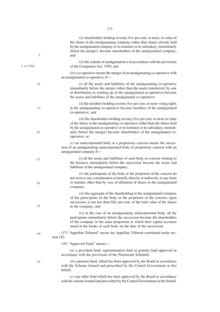 171

                                   (ii) shareholders holding seventy-five per cent. or more, in value of
                             the shares in the amalgamating company (other than shares already held
                             by the amalgamated company or its nominee or its subsidiary, immediately
                             before the merger), become shareholders of the amalgamated company;
              5              and
                                    (iii) the scheme of amalgamation is in accordance with the provisions
1 of 1956.                   of the Companies Act, 1956; and
                            (b) a co-operative means the merger of an amalgamating co-operative with
                       an amalgamated co-operative, if—
             10                     (i) all the assets and liabilities of the amalgamating co-operative
                             immediately before the merger (other than the assets transferred, by sale
                             or distribution on winding up, to the amalgamated co-operative) become
                             the assets and liabilities of the amalgamated co-operative;
                                   (ii) the members holding seventy-five per cent. or more voting rights
             15              in the amalgamating co-operative become members of the amalgamated
                             co-operative; and
                                    (iii) the shareholders holding seventy-five per cent. or more in value
                             of the shares in the amalgamating co-operative (other than the shares held
                             by the amalgamated co-operative or its nominee or its subsidiary, immedi-
             20              ately before the merger) become shareholders of the amalgamated co-
                             operative; or
                             (c) an unincorporated body or a proprietory concern means the succes-
                       sion of an amalgamating unincorporated body or proprietory concern with an
                       amalgamated company if—
             25                     (i) all the assets and liabilities of such body or concern relating to
                             the business immediately before the succession become the assets and
                             liabilities of the amalgamated company;
                                   (ii) the participants of the body or the proprietor of the concern do
                             not receive any consideration or benefit, directly or indirectly, in any form
             30              or manner, other than by way of allotment of shares in the amalgamated
                             company;
                                   (iii) the aggregate of the shareholding in the amalgamated company
                             of the participants of the body or the proprietor of the concern, upon
                             succession, is not less than fifty per cent. of the total value of the shares
             35              in the company; and
                                    (iv) in the case of an amalgamating unincorporated body, all the
                             participants immediately before the succession become the shareholders
                             of the company in the same proportion in which their capital accounts
                             stood in the books of such body on the date of the succession;
             40         (17) “Appellate Tribunal” means the Appellate Tribunal constituted under sec-
                  tion 182;
                       (18) “Approved Fund” means—
                             (a) a provident fund, superannuation fund or gratuity fund approved in
                       accordance with the provisions of the Nineteenth Schedule;
             45              (b) a pension fund, which has been approved by the Board in accordance
                       with the Scheme framed and prescribed by the Central Government in this
                       behalf;
                             (c) any other fund which has been approved by the Board in accordance
                       with the scheme framed and prescribed by the Central Government in this behalf.
 