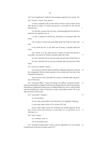 172

      (19) “arm’s length price” shall have the meaning assigned to it in section 124;
      (20) “assessee” means every person—
            (a) who is required to file a return of his tax bases or the tax bases of any
      other person in respect of which such person is assessable for the relevant
      financial year;                                                                       5

            (b) who files a return of his tax bases, notwithstanding the fact that he is
      otherwise not required to do so;
           (c) who is required to furnish any information or document under this
      Code;
              (d) in respect of whom any proceeding under this Code has been initi-         10
      ated;
           (e) by whom any tax, or any other sum of money, is payable under this
      Code;
            (f) to whom, or to any other person in respect of which such person is
      assessable, any amount of refund is payable under this Code;                          15

              (g) who is deemed to be an assessee under any provision of this Code; or
           (h) who is deemed to be an assessee in default under any provision of this
      Code;
      (21) “assessee in default” means—
            (a) an assessee who has failed to fulfill his obligation under this Code and    20
      has consequently failed to make payment of any amount due from him to the
      Central Government; or
            (b) an assessee who is deemed to be assessee in default under any provi-
      sion of this Code;
      (22) “Assessing Officer” means the Income Tax Officer, Assistant Commis-              25
sioner, Assistant Director, Deputy Commissioner, Deputy Director, Joint Commissioner,
Joint Director, Additional Commissioner or Additional Director, who is vested with the
relevant jurisdiction by virtue of direction or order issued under section 130 or any
other provision of this Code;
      (23) “assessment” includes—                                                           30

              (a) reassessment;
              (b) any order giving effect to the directions of an Appellate Authority;
              (c) any order under section 191 or section 192; and
            (d) any order under section 161 rectifying any mistake apparent on the
      face of the record with reference to sub-clause (a) or sub-clause (b) or              35
      sub-clause (c);
      (24) “asset” means—
              (a) a business asset; or
              (b) an investment asset;
    (25) “Assistant Commissioner” means a person appointed to be an Assistant               40
Commissioner of Income-tax under section 127;
 