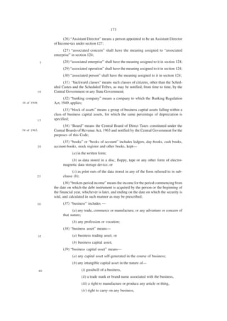 173

                         (26) “Assistant Director” means a person appointed to be an Assistant Director
                   of Income-tax under section 127;
                         (27) “associated concern” shall have the meaning assigned to “associated
                   enterprise” in section 124;
              5          (28) “associated enterprise” shall have the meaning assigned to it in section 124;
                         (29) “associated operation” shall have the meaning assigned to it in section 124;
                         (30) “associated person” shall have the meaning assigned to it in section 124;
                         (31) “backward classes” means such classes of citizens, other than the Sched-
                   uled Castes and the Scheduled Tribes, as may be notified, from time to time, by the
          10       Central Government or any State Government;
                         (32) “banking company” means a company to which the Banking Regulation
10 of 1949.        Act, 1949, applies;
                         (33) “block of assets” means a group of business capital assets falling within a
                   class of business capital assets, for which the same percentage of depreciation is
          15       specified;
                        (34) “Board” means the Central Board of Direct Taxes constituted under the
54 of 1963.        Central Boards of Revenue Act, 1963 and notified by the Central Government for the
                   purposes of this Code;
                        (35) “books” or “books of account” includes ledgers, day-books, cash books,
          20       account-books, stock register and other books, kept—
                               (a) in the written form;
                             (b) as data stored in a disc, floppy, tape or any other form of electro-
                         magnetic data storage device; or
                               (c) as print outs of the data stored in any of the form referred to in sub-
          25             clause (b);
                          (36) “broken-period income” means the income for the period commencing from
                   the date on which the debt instrument is acquired by the person or the beginning of
                   the financial year, whichever is later, and ending on the date on which the security is
                   sold, and calculated in such manner as may be prescribed;
          30             (37) “business” includes —
                               (a) any trade, commerce or manufacture; or any adventure or concern of
                         that nature;
                               (b) any profession or vocation;
                         (38) “business asset” means—
          35                   (a) business trading asset; or
                               (b) business capital asset;
                         (39) “business capital asset” means—
                               (a) any capital asset self-generated in the course of business;
                               (b) any intangible capital asset in the nature of—

              40                     (i) goodwill of a business,
                                     (ii) a trade mark or brand name associated with the business,
                                     (iii) a right to manufacture or produce any article or thing,
                                     (iv) right to carry on any business,
 