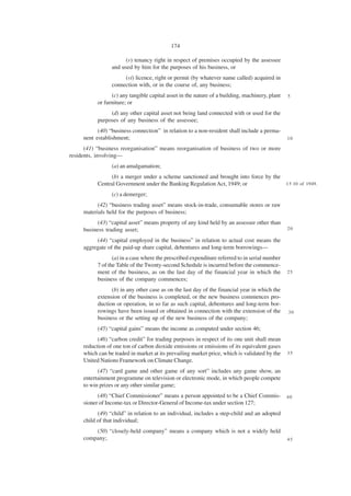 174

                      (v) tenancy right in respect of premises occupied by the assessee
                 and used by him for the purposes of his business, or
                      (vi) licence, right or permit (by whatever name called) acquired in
                 connection with, or in the course of, any business;
                 (c) any tangible capital asset in the nature of a building, machinery, plant   5
           or furniture; or
                (d) any other capital asset not being land connected with or used for the
           purposes of any business of the assessee;
           (40) “business connection” in relation to a non-resident shall include a perma-
     nent establishment;                                                                        10

      (41) “business reorganisation” means reorganisation of business of two or more
residents, involving—
                 (a) an amalgamation;
                (b) a merger under a scheme sanctioned and brought into force by the
           Central Government under the Banking Regulation Act, 1949; or             1 5 10 of 1949.

                 (c) a demerger;
           (42) “business trading asset” means stock-in-trade, consumable stores or raw
     materials held for the purposes of business;
          (43) “capital asset” means property of any kind held by an assessee other than
     business trading asset;                                                                    20

          (44) “capital employed in the business” in relation to actual cost means the
     aggregate of the paid-up share capital, debentures and long-term borrowings—
                  (a) in a case where the prescribed expenditure referred to in serial number
           7 of the Table of the Twenty-second Schedule is incurred before the commence-
           ment of the business, as on the last day of the financial year in which the          25
           business of the company commences;
                 (b) in any other case as on the last day of the financial year in which the
           extension of the business is completed, or the new business commences pro-
           duction or operation, in so far as such capital, debentures and long-term bor-
           rowings have been issued or obtained in connection with the extension of the         30
           business or the setting up of the new business of the company;
           (45) “capital gains” means the income as computed under section 46;
           (46) “carbon credit” for trading purposes in respect of its one unit shall mean
     reduction of one ton of carbon dioxide emissions or emissions of its equivalent gases
     which can be traded in market at its prevailing market price, which is validated by the    35
     United Nations Framework on Climate Change.
           (47) “card game and other game of any sort” includes any game show, an
     entertainment programme on television or electronic mode, in which people compete
     to win prizes or any other similar game;
           (48) “Chief Commissioner” means a person appointed to be a Chief Commis-             40
     sioner of Income-tax or Director-General of Income-tax under section 127;
           (49) “child” in relation to an individual, includes a step-child and an adopted
     child of that individual;
         (50) “closely-held company” means a company which is not a widely held
     company;                                                                                   45
 