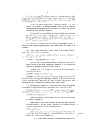 176

      (64) “cost of the project” in relation to actual cost means the actual cost of the
fixed assets, being land, buildings (including expenditure on development of land and
buildings), leaseholds, plant, machinery, furniture, fittings and railway sidings, which
are shown in the books of the assessee—
            (a) in a case where the prescribed expenditure referred to in serial            5
      number 7 of the Table of the Twenty-second Schedule is incurred before the
      commencement of the business, as on the last day of the financial year in which
      the business of the assessee commences;
            (b) in any other case, as on the last day of the financial year in which the
      extension of the business is completed, or the new business commences pro-            10
      duction or operation, in so far as such fixed assets have been acquired or
      developed in connection with the extension of the business or the setting up of
      the new business of the assessee;
      (65) “cultivation” includes any process ordinarily employed by a cultivator or
receiver-of-rent in kind to render the produce raised or received by him fit to be taken    15
to market;
      (66) “current income from ordinary sources” means the net result of the aggre-
gation under sub-section (1) of section 61;
      (67) “current income from the special source” means the income referred to in
sub-section (2) of section 62;                                                              20

      (68) “date of setting up of a business” means—
           (a) in the case of business of manufacturing, production or processing of
      goods, the date on which the manufacture, production or processing of the
      goods begins after successful trial run of the plant; or
          (b) in any other case, the date on which it is ready to commence its              25
      commercial operations;
      (69) “debt” includes a loan or borrowing;
      (70) “debt instrument” means a paper or electronic obligation that enables the
borrower to raise funds by promising to repay the lender, or investor, in accordance
with the terms of a contract and includes note, bond, certificate, mortgage, lease, loan,   30
borrowing or other agreement between the borrower and the lender;
    (71) “deduction of tax at source” or “collection of tax at source” with all their
grammatical variations, mean deduction or collection of tax under Chapter XIII;
     (72) “deductor” means a person responsible for making any payment in respect
of which he is liable to deduct tax at source under Sub-chapter A of Chapter-XIII;          35
      (73) “demerged company” means—
             (a) the company whose undertaking is transferred, pursuant to a demerger,
      to a resulting company; or
             (b) the authority or the body constituted or established under a Central,
      State or Provincial Act, or a local authority or a public sector company, which is    40
      split up or reconstructed, to form a resulting company;
      (74)“demerger” means—
            (a) the transfer, pursuant to a scheme of arrangement under sections 391
      to 394 of the Companies Act, 1956, by a demerged company of one or more of its        1 of 1956.
      undertakings to any resulting company, if—                                            45

                   (i) all the assets and liabilities of the undertaking or undertakings
 