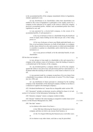 178

      to the accumulated profits of the company immediately before its liquidation,
      whether capitalised or not;
             (d) any distribution to its shareholders (other than shareholders not
      entitled in the event of liquidation to participate in the surplus assets) by a
      company on the reduction of its capital, to the extent to which the company          5
      possesses accumulated profits, whether such accumulated profits have been
      capitalised or not; and
           (e) any payment by a closely-held company, to the extent of its
      accumulated profits, if such payment is—
                 (i) by way of advance or loan to a shareholder being the beneficial       10
            owner of equity shares holding not less than ten per cent. of the voting
            power; or
                   (ii) by way of advance or loan to any Hindu undivided family, or a
            firm, or an association of persons, or a body of individuals, or a company
            (in this clause referred to as the said concern), in which such shareholder    15
            is a member or a partner or a shareholder, and in which he has a substan-
            tial interest; or
                  (iii) to any person on behalf, or for the individual benefit, of such
            shareholder;
(II) but does not include:—                                                                20

            (a) any advance or loan made to a shareholder or the said concern by a
      company in the ordinary course of its business, where the lending of money is
      a substantial part of the business of the company;
            (b) any dividend paid by a company which is set off by the company
      against the whole or any part of any sum previously paid by it and treated as a      25
      dividend within the meaning of sub-clause (e), to the extent to which it is so set
      off;
            (c) any payment made by a company on purchase of its own shares from
      a shareholder in accordance with the provisions of section 77A of the Compa-
      nies Act, 1956; and                                                                  3 0 1 of 1956.

            (d) any distribution of shares pursuant to a demerger by the resulting
      company to the shareholders of the demerged company (whether or not there is
      a reduction of capital in the demerged company);
      (82) “dividend distribution tax” means the tax chargeable under section 109;
      (83) “document” includes an electronic record as defined in clause (t) of sub-       35
section (1) of section 2 of the Information Technology Act, 2000;                          21 of 2000.

      (84) “domestic company” means a company resident in India;
      (85) “disaster” shall have the same meaning as assigned to it under clause (d) of
section 2 of the Disaster Management Act, 2005;                                            53 of 2005.

      (86) “due date” means—                                                               40

            (a) in relation to the return of tax bases—
                (i) the 30th June following the financial year if the person is not a
            company and does not derive any income from business; or
                  (ii) the 31st August following the financial year, in all other cases;
            or                                                                             45

            (b) in relation to any other return, such date as may be prescribed;
 
