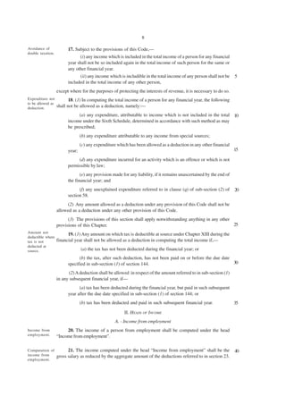 8

Avoidance of             17. Subject to the provisions of this Code,—
double taxation.
                               (i) any income which is included in the total income of a person for any financial
                         year shall not be so included again in the total income of such person for the same or
                         any other financial year.
                               (ii) any income which is includible in the total income of any person shall not be     5
                         included in the total income of any other person,
                   except where for the purposes of protecting the interests of revenue, it is necessary to do so.
Expenditure not           18. (1) In computing the total income of a person for any financial year, the following
to be allowed as
deduction.         shall not be allowed as a deduction, namely:—
                               (a) any expenditure, attributable to income which is not included in the total 10
                         income under the Sixth Schedule, determined in accordance with such method as may
                         be prescribed;
                                 (b) any expenditure attributable to any income from special sources;
                                 (c) any expenditure which has been allowed as a deduction in any other financial
                         year;                                                                                        15

                              (d) any expenditure incurred for an activity which is an offence or which is not
                         permissible by law;
                                (e) any provision made for any liability, if it remains unascertained by the end of
                         the financial year; and
                               (f) any unexplained expenditure referred to in clause (q) of sub-section (2) of        20
                         section 58.
                        (2) Any amount allowed as a deduction under any provision of this Code shall not be
                   allowed as a deduction under any other provision of this Code.
                         (3) The provisions of this section shall apply notwithstanding anything in any other
                   provisions of this Chapter.                                                                25
Amount not
                         19. (1) Any amount on which tax is deductible at source under Chapter XIII during the
deductible where
tax is not         financial year shall not be allowed as a deduction in computing the total income if,—
deducted at
source.                          (a) the tax has not been deducted during the financial year; or
                               (b) the tax, after such deduction, has not been paid on or before the due date
                         specified in sub-section (1) of section 144.                                         30

                          (2) A deduction shall be allowed in respect of the amount referred to in sub-section (1)
                   in any subsequent financial year, if—
                               (a) tax has been deducted during the financial year, but paid in such subsequent
                         year after the due date specified in sub-section (1) of section 144; or
                                 (b) tax has been deducted and paid in such subsequent financial year.                35
                                                        II. HEADS OF INCOME
                                                   A. - Income from employment
Income from             20. The income of a person from employment shall be computed under the head
employment.        “Income from employment”.

Computation of           21. The income computed under the head “Income from employment” shall be the                 40
income from        gross salary as reduced by the aggregate amount of the deductions referred to in section 23.
employment.
 