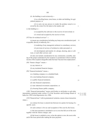180

            (b) the building is used exclusively—
                  (i) as a dwelling house, store-house, or other out-building, for agri-
            cultural purpose; or
                  (ii) to carry out any process to render the produce raised or re-
            ceived by the owner fit to be taken to the market; and                          5

      (c) the building is—
                  (i) occupied by the cultivator or the receiver of rent-in-kind; or
                  (ii) owned and occupied by the receiver of rent;
      (97)“fees for technical services” —
            (a) means any consideration (including any lump sum consideration) paid         10
      or payable, directly or indirectly, for—
                  (i) rendering of any managerial, technical or consultancy services;
                  (ii) provision of services of technical or other personnel; or
                  (iii) development and transfer of a design, drawing, plan or soft-
            ware, or such other services; and                                               15

            (b) does not include consideration for any construction, assembly, min-
      ing or like project undertaken by the recipient or consideration which would be
      income of the recipient chargeable under the head “Income from employment”;
      (98) “finance charges” means—
            (a) any interest; or                                                            20

            (b) any incidental financial charges;
      (99) “financial institution” means—
            (a) a banking company or a scheduled bank;
            (b) a non-banking financial company;
            (c) a public financial institution;                                             25
            (d) state financial corporations;
            (e) state industrial investment corporations; or
            (f) a housing finance public company;
      (100) “financial intermediary” means stock broker or sub-broker or such other
intermediary registered under section 12 of the Securities and Exchange Board of            3 0 15 of 1992.
India Act, 1992 or the Depositories Act, 1996;                                                  22 of 1996.

     (101)“financial lease” with its grammatical variations, means a lease transaction
where—
            (a) contract for lease is entered into between two parties for leasing of a
      specific asset;                                                                       35

            (b) such contract is for use and occupation of the asset by the lessee;
            (c) the lease payment is calculated so as to cover the full cost of the asset
      together with the interest charges; and
            (d) the lessee is entitled to own, or has the option to own, the asset at the
      end of the lease period after making the lease payment;                               40
 