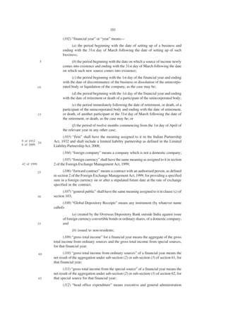 181

                         (102) “financial year” or “year” means—
                              (a) the period beginning with the date of setting up of a business and
                         ending with the 31st day of March following the date of setting up of such
                         business;
              5               (b) the period beginning with the date on which a source of income newly
                         comes into existence and ending with the 31st day of March following the date
                         on which such new source comes into existence;
                               (c) the period beginning with the 1st day of the financial year and ending
                         with the date of discontinuance of the business or dissolution of the unincorpo-
          10             rated body or liquidation of the company, as the case may be;
                               (d) the period beginning with the 1st day of the financial year and ending
                         with the date of retirement or death of a participant of the unincorporated body;
                                (e) the period immediately following the date of retirement, or death, of a
                         participant of the unincorporated body and ending with the date of retirement,
          15             or death, of another participant or the 31st day of March following the date of
                         the retirement, or death, as the case may be; or
                                (f) the period of twelve months commencing from the 1st day of April of
                         the relevant year in any other case;
                         (103) “firm” shall have the meaning assigned to it in the Indian Partnership
9 of 1932.
           20      Act, 1932 and shall include a limited liability partnership as defined in the Limited
6 of 2009.         Liability Partnership Act, 2008;
                         (104) “foreign company” means a company which is not a domestic company;
                          (105) “foreign currency” shall have the same meaning as assigned to it in section
42 of 1999.        2 of the Foreign Exchange Management Act, 1999;

          25              (106) “forward contract” means a contract with an authorised person, as defined
                   in section 2 of the Foreign Exchange Management Act, 1999, for providing a specified
                   sum in a foreign currency on or after a stipulated future date at the rate of exchange
                   specified in the contract;
                         (107) “general public” shall have the same meaning assigned to it in clause (c) of
          30       section 103;
                         (108) “Global Depository Receipts” means any instrument (by whatever name
                   called)-
                                (a) created by the Overseas Depository Bank outside India against issue
                         of foreign currency convertible bonds or ordinary shares, of a domestic company;
          35             and
                               (b) issued to non-residents;
                          (109) “gross total income” for a financial year means the aggregate of the gross
                   total income from ordinary sources and the gross total income from special sources,
                   for that financial year;

              40          (110) “gross total income from ordinary sources” of a financial year means the
                   net result of the aggregation under sub-section (2) or sub-section (3) of section 61, for
                   that financial year;
                          (111) “gross total income from the special source” of a financial year means the
                   net result of the aggregation under sub-section (2) or sub-section (3) of section 62, for
              45   that special source for that financial year;
                         (112) “head office expenditure” means executive and general administration
 