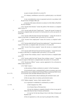 183

                                  (g) gross receipts referred to in section 93;
                                  (h) voluntary contributions received by a political party or an electoral
                         trust;
                               (i) any sum deducted at source on payment received, in accordance with
               5         the provisions of Chapter XIII; and
                               (j) income of the nature referred to in column (3) of the Table in Part III of
                         the First Schedule;
                         (121) “income from business” means the profits of the business as computed
                   under section 32;
              10         (122) “income under the head ‘Capital gains’ ” means the income in respect of
                   that head as computed under sub-section (3) or sub-section (4), as the case may be; of
                   section 60;
                         (123) “income under the head ‘Income from business’ ” means the income in
                   respect of that head, as computed under sub-section (9) of section 60;
              15         (124) “income from employment” means the income as computed under
                   section 21;
                         (125) “income under the head ‘Income from employment’ ” means the income in
                   respect of that head, as computed under sub-section (1) of section 60;
                         (126) “income from house property” means the income as computed under
             20    section 25;
                         (127) “income under the head ‘Income from house property’ ” means the income
                   in respect of that head, as computed under sub-section (1) of section 60;
                         (128) “income from residuary sources” means the income as computed under
                   section 55;
             25         (129) “income under the head ‘Income from residuary sources’ ” means the
                   income in respect of the head as computed under sub-section (11) of section 60;
                         (130) “Income-tax Officer” means a person appointed to be an Income-tax
                   Officer under section 127;
                         (131) “India” means—
             30                   (a) the territory of India as referred to in article 1 of the Constitution;
                               (b) its territorial waters, continental shelf, exclusive economic zone or any
                         other maritime zone as defined in the Territorial Waters, Continental Shelf, Exclu-
80 of 1976.              sive Economic Zone and Other Maritime Zones Act, 1976;
                                  (c) the sea-bed and the subsoil underlying the territorial waters; and
             35                   (d) the air space above its territory and territorial waters;
                         (132) “Indian company” means a body corporate which—
                                  (a) is registered or established or constituted by or under—
1 of 1956.                              (i) the Companies Act, 1956;
                                        (ii) a Central, State or Provincial Act;
              40                        (iii) any law relating to companies formerly in force in any part of
                                  India other than the State of Jammu and Kashmir;
                                      (iv) any law for the time being in force in the State of Jammu and
                                  Kashmir; and
                                  (b) has its registered or, as the case may be, principal office in India;
 