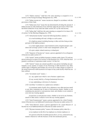 184

      (133) “Indian currency” shall have the same meaning as assigned to it in
section 2 of the Foreign Exchange Management Act, 1999;                                      42 of 1999.

      (134) “Indian income-tax” means income-tax charged in accordance with the
provisions of this Code;
      (135) “Indian rate of tax” means the rate determined by dividing the amount of         5
Indian income-tax after deduction of any relief due under the provisions of this Code
but before deduction of any relief due under section 207, by the total income;
      (136) “Indian ship” shall have the same meaning as assigned to it in clause (18)
of section 3 of the Merchant Shipping Act, 1958;                                                 44 of 1958.

      (137) “infrastructure facility” means the following facilities, namely:—               10

            (a) a road including toll road, a bridge or a rail system;
            (b) a highway project including housing or other activities being an inte-
      gral part of the highway project;
             (c) a water supply project, water treatment system, irrigation project, sani-
      tation and sewerage system or solid waste management system; and                       15

            (d) a port, airport, inland waterway or inland port;
      (138) “Inspector of Income-tax” means a person appointed to be an Inspector
of Income-tax under section 127;
      (139) “insurer” means an Indian insurance company under clause (7A) and any
person referred to in clause (9) of section 2 of the Insurance Act, 1938, which has been     2 0 4 of 1938.
granted a certificate of registration under section 3 of that Act;
      (140) “interest” means any amount payable to any person (including any par-
ticipant), in any manner, in respect of any borrowing or debt incurred or any other
similar right or obligation and includes any service fee or other charges in respect of
the money borrowed or debt incurred or in respect of any credit facility which has not       25
been utilised;
      (141) “investment asset” means,—
            (a) any capital asset which is not a business capital asset;
            (b) any security held by a Foreign Institutional Investor;
            (c) any undertaking or division of a business;                                   30

      (142) “jewellery” in relation to a capital asset, includes—
            (a) ornaments made of gold, silver, platinum or any other precious metal
      or any alloy containing one or more of such precious metals, whether or not
      containing any precious or semi-precious stone, and whether or not worked or
      sewn into any wearing apparel;                                                         35

            (b) precious or semi-precious stones, whether or not set in any furniture,
      utensil or other article, worked or sewn into any wearing apparel;
      (143) “Joint Commissioner” means a person appointed to be a Joint Commis-
sioner of Income-tax or an Additional Commissioner of Income-tax under section 127;
     (144) “Joint Director” means a person appointed to be a Joint Director of               40
Income-tax or an Additional Director of Income-tax under section 127;
      (145) “Keyman insurance policy” means a life insurance policy taken by—
            (a) an employer on the life of an employee or a former employee; or
          (b) a person on the life of another person who is, or was, connected in any
      manner whatsoever with the business of the first-mentioned person;                     45
 