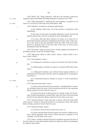 185

                         (146) “khadi” and “village industries” shall have the meanings respectively
61 of 1956.        assigned to them in the Khadi and Village Industries Commission Act, 1956;
                         (147) “legal representative” shall have the same meaning as assigned to it in
5 of 1908.         clause (11) of section 2 of the Code of Civil Procedure, 1908;

               5
                         (148) “liabilities” in relation to a demerger shall include—
                              (a) the liabilities which arise out of the activities or operations of the
                         undertaking;
                                (b) the loans or borrowings (including debentures) raised, incurred and
                         utilised solely for the activities or operations of the undertaking; and
              10               (c) in cases, other than those referred to in clause (a) or clause (b), so
                         much of the amounts of general or multipurpose borrowings, if any, of the asses-
                         see as they stand in the same proportion which the value of the assets trans-
                         ferred in a demerger bears to the total value of the assets of such assessee
                         immediately before the demerger;
              15         (149) “life insurer” means an insurer who is wholly engaged in the business of
                   providing assurance on the life of human beings;
                        (150) “light goods vehicle or other vehicle” means a vehicle which is not a
                   heavy goods vehicle;
                         (151) “local authority” means—
             20                  (a) a Panchayat as referred to in clause (d) of article 243 of the Constitu-
                         tion;
                               (b) a Municipality as referred to in clause (e) of article 243P of the Consti-
                         tution;
                                (c) a Municipal Committee and a District Board, legally entitled to, or
             25          entrusted by the Government with, the control or management of a municipal or
                         local fund; or
                               (d) a Cantonment Board as defined in section 3 of the Cantonments
41 of 2006.              Act, 2006;
                         (152) “long-term borrowings” means—
             30                 (a) moneys borrowed from the Government, a scheduled bank or a finan-
                         cial institution where the terms of the borrowings provide for the repayment
                         during a period of not less than five years; or
                               (b) moneys borrowed or debt incurred in a foreign country for the pur-
                         chase of plant and machinery outside India, where the terms of the borrowings
             35          provide for the repayment during a period of not less than seven years;
                         (153) “long-term finance” means any loan or advance where the terms under
                   which money is loaned or advanced provide for its repayment along with interest
                   thereon during a period of not less than five years;
                         (154) “long term leasing” means—
              40                 (a) a lease for a term of not less than twelve years; or
                               (b) a lease which provides for the extension of its term by a further term or
                         terms, and the aggregate of the term for which such lease is granted or to be
                         extended is not less than twelve years;
                          (155) “lottery” includes winnings from prizes awarded to any person by draw of
              45   lots or by chance or in any other manner whatsoever, under any scheme or arrangement
                   by whatever name called;
 