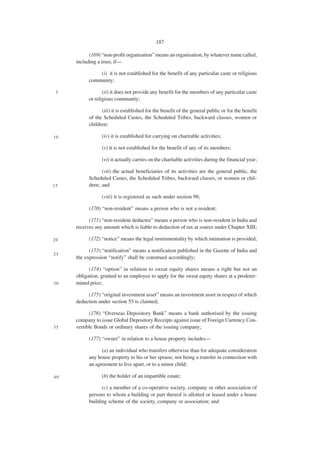 187

           (169) “non-profit organisation” means an organisation, by whatever name called,
     including a trust, if—

               (i) it is not established for the benefit of any particular caste or religious
           community;

 5                (ii) it does not provide any benefit for the members of any particular caste
           or religious community;

                 (iii) it is established for the benefit of the general public or for the benefit
           of the Scheduled Castes, the Scheduled Tribes, backward classes, women or
           children;

10               (iv) it is established for carrying on charitable activities;

                 (v) it is not established for the benefit of any of its members;

                 (vi) it actually carries on the charitable activities during the financial year;

                 (vii) the actual beneficiaries of its activities are the general public, the
           Scheduled Castes, the Scheduled Tribes, backward classes, or women or chil-
15         dren; and

                 (viii) it is registered as such under section 98;

           (170) “non-resident” means a person who is not a resident;

           (171) “non-resident deductee” means a person who is non-resident in India and
     receives any amount which is liable to deduction of tax at source under Chapter XIII;

20         (172) “notice” means the legal instrumentality by which intimation is provided;

           (173) “notification” means a notification published in the Gazette of India and
25
     the expression “notify” shall be construed accordingly;

           (174) “option” in relation to sweat equity shares means a right but not an
     obligation, granted to an employee to apply for the sweat equity shares at a predeter-
30   mined price;

          (175) “original investment asset” means an investment asset in respect of which
     deduction under section 55 is claimed;

           (176) “Overseas Depository Bank” means a bank authorised by the issuing
     company to issue Global Depository Receipts against issue of Foreign Currency Con-
35   vertible Bonds or ordinary shares of the issuing company;

           (177) “owner” in relation to a house property includes—

                 (a) an individual who transfers otherwise than for adequate consideration
           any house property to his or her spouse, not being a transfer in connection with
           an agreement to live apart, or to a minor child;

40               (b) the holder of an impartible estate;

                 (c) a member of a co-operative society, company or other association of
           persons to whom a building or part thereof is allotted or leased under a house
           building scheme of the society, company or association; and
 