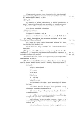 188

             (d) a person who is allowed to take or retain possession of any building or
      part thereof in part performance of a contract of the nature referred to in section
                                                                                                    4 of 1882.
      53A of the Transfer of Property Act, 1882.
      (178) “paid”—
            (a) in relation to “Income from business” or “Income from residuary 5
      sources”, means incurred or actually paid, according to the method of accounting
      on the basis of which the income under those heads are computed; and
            (b) in all other cases, mean actually paid;
      (179) “participant” means—
            (a) a partner in relation to a firm; or                                            10

            (b) a member in relation to an association of persons or body of individuals;
      (180) “partner” shall have the same meaning as assigned to it in the Indian
Partnership Act, 1932 and shall include—                                                            9 of 1932.

            (a) a partner of a limited liability partnership as defined in the Limited
      Liability Partnership Act, 2008; and                                             15           6 of 2009.

            (b) any person who, being a minor, has been admitted to the benefits of
      partnership;
      (181) “partnership” shall have the same meaning as assigned to it in the Indian
Partnership Act, 1932 and shall include a limited liability partnership as defined in the           9 of 1932.
Limited Liability Partnership Act, 2008;                                                  20        6 of 2009.

      (182) “permanent account number” means a permanent account number allotted
to a person under section 292;
     (183) “permanent establishment” means a fixed place of business through
which the business of a non-resident assessee is wholly or partly carried on and—
            (a) includes—                                                                      25

                   (i) a place of management;
                   (ii) a branch;
                   (iii) an office;
                   (iv) a factory;
                   (v) a workshop;                                                             30
                   (vi) a sales outlet;
                  (vii) a warehouse in relation to a person providing storage facilities
            for others;
                  (viii) a farm, plantation other place where agricultural, forestry,
            plantation or related activities are carried on;                          35

                  (ix) a mine, an oil or gas well, a quarry or any other place of extraction
            of natural resources;
                  (x) a building site or construction, installation or assembly project
            or supervisory activities in connection therewith;
                  (xi) furnishing of services, including consultancy services, by the 4 0
            assessee through employees or other personnel engaged by him for such
            purpose; and
                   (xii) an installation or structure or plant or equipment, used for
 