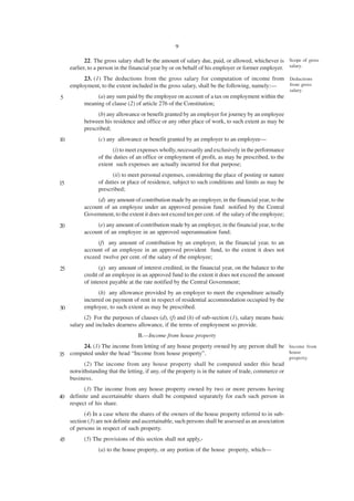 9

            22. The gross salary shall be the amount of salary due, paid, or allowed, whichever is Scope of gross
     earlier, to a person in the financial year by or on behalf of his employer or former employer. salary.
          23. (1) The deductions from the gross salary for computation of income from Deductions
     employment, to the extent included in the gross salary, shall be the following, namely:— from gross
                                                                                                        salary.
5               (a) any sum paid by the employee on account of a tax on employment within the
           meaning of clause (2) of article 276 of the Constitution;
                 (b) any allowance or benefit granted by an employer for journey by an employee
           between his residence and office or any other place of work, to such extent as may be
           prescribed;
10               (c) any allowance or benefit granted by an employer to an employee—
                       (i) to meet expenses wholly, necessarily and exclusively in the performance
                 of the duties of an office or employment of profit, as may be prescribed, to the
                 extent such expenses are actually incurred for that purpose;
                       (ii) to meet personal expenses, considering the place of posting or nature
15               of duties or place of residence, subject to such conditions and limits as may be
                 prescribed;
                (d) any amount of contribution made by an employer, in the financial year, to the
           account of an employee under an approved pension fund notified by the Central
           Government, to the extent it does not exceed ten per cent. of the salary of the employee;
20              (e) any amount of contribution made by an employer, in the financial year, to the
           account of an employee in an approved superannuation fund;
                (f) any amount of contribution by an employer, in the financial year, to an
           account of an employee in an approved provident fund, to the extent it does not
           exceed twelve per cent. of the salary of the employee;
25                (g) any amount of interest credited, in the financial year, on the balance to the
           credit of an employee in an approved fund to the extent it does not exceed the amount
           of interest payable at the rate notified by the Central Government;
                 (h) any allowance provided by an employer to meet the expenditure actually
           incurred on payment of rent in respect of residential accommodation occupied by the
30         employee, to such extent as may be prescribed.
           (2) For the purposes of clauses (d), (f) and (h) of sub-section (1), salary means basic
     salary and includes dearness allowance, if the terms of employment so provide.
                                   B.—Income from house property
       24. (1) The income from letting of any house property owned by any person shall be Income from
                                                                                          house
35 computed under the head “Income from house property”.
                                                                                                        property.
           (2) The income from any house property shall be computed under this head
     notwithstanding that the letting, if any, of the property is in the nature of trade, commerce or
     business.
         (3) The income from any house property owned by two or more persons having
40 definite and ascertainable shares shall be computed separately for each such person in
   respect of his share.
           (4) In a case where the shares of the owners of the house property referred to in sub-
     section (3) are not definite and ascertainable, such persons shall be assessed as an association
     of persons in respect of such property.
45         (5) The provisions of this section shall not apply,-
                 (a) to the house property, or any portion of the house property, which—
 