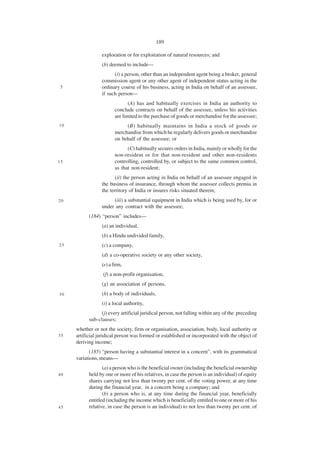 189

                 exploration or for exploitation of natural resources; and
                 (b) deemed to include—
                       (i) a person, other than an independent agent being a broker, general
                 commission agent or any other agent of independent status acting in the
 5               ordinary course of his business, acting in India on behalf of an assessee,
                 if such person—
                               (A) has and habitually exercises in India an authority to
                        conclude contracts on behalf of the assessee, unless his activities
                        are limited to the purchase of goods or merchandise for the assessee;
10                           (B) habitually maintains in India a stock of goods or
                        merchandise from which he regularly delivers goods or merchandise
                        on behalf of the assessee; or
                              (C) habitually secures orders in India, mainly or wholly for the
                        non-resident or for that non-resident and other non-residents
15                      controlling, controlled by, or subject to the same common control,
                        as that non-resident;
                        (ii) the person acting in India on behalf of an assessee engaged in
                 the business of insurance, through whom the assessee collects premia in
                 the territory of India or insures risks situated therein;
20                    (iii) a substantial equipment in India which is being used by, for or
                 under any contract with the assessee;
           (184) “person” includes—
                 (a) an individual,
                 (b) a Hindu undivided family,
25               (c) a company,
                 (d) a co-operative society or any other society,
                 (e) a firm,
                  (f) a non-profit organisation,
                 (g) an association of persons,
30               (h) a body of individuals,
                 (i) a local authority,
                (j) every artificial juridical person, not falling within any of the preceding
           sub-clauses;
     whether or not the society, firm or organisation, association, body, local authority or
35   artificial juridical person was formed or established or incorporated with the object of
     deriving income;
            (185) “person having a substantial interest in a concern”, with its grammatical
     variations, means—
                  (a) a person who is the beneficial owner (including the beneficial ownership
40         held by one or more of his relatives, in case the person is an individual) of equity
           shares carrying not less than twenty per cent. of the voting power, at any time
           during the financial year, in a concern being a company; and
                  (b) a person who is, at any time during the financial year, beneficially
           entitled (including the income which is beneficially entitled to one or more of his
45         relative, in case the person is an individual) to not less than twenty per cent. of
 