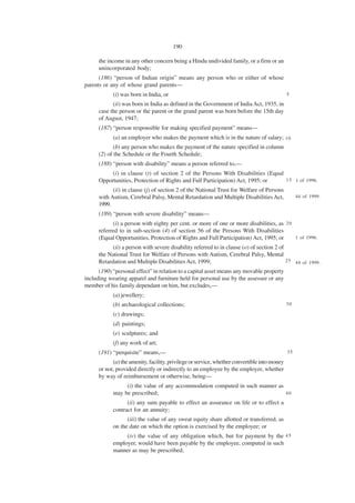 190

      the income in any other concern being a Hindu undivided family, or a firm or an
      unincorporated body;
      (186) “person of Indian origin” means any person who or either of whose
parents or any of whose grand parents—
            (i) was born in India, or                                                         5

            (ii) was born in India as defined in the Government of India Act, 1935, in
      case the person or the parent or the grand parent was born before the 15th day
      of August, 1947;
      (187) “person responsible for making specified payment” means—
            (a) an employer who makes the payment which is in the nature of salary; 1 0
             (b) any person who makes the payment of the nature specified in column
      (2) of the Schedule or the Fourth Schedule;
      (188) “person with disability” means a person referred to,—
           (i) in clause (t) of section 2 of the Persons With Disabilities (Equal
      Opportunities, Protection of Rights and Full Participation) Act, 1995; or   1 5 1 of 1996.

            (ii) in clause (j) of section 2 of the National Trust for Welfare of Persons
      with Autism, Cerebral Palsy, Mental Retardation and Multiple Disabilities Act,               44 of 1999.
      1999.
      (189) “person with severe disability” means—
            (i) a person with eighty per cent. or more of one or more disabilities, as 2 0
      referred to in sub-section (4) of section 56 of the Persons With Disabilities
      (Equal Opportunities, Protection of Rights and Full Participation) Act, 1995; or     1 of 1996.

            (ii) a person with severe disability referred to in clause (o) of section 2 of
      the National Trust for Welfare of Persons with Autism, Cerebral Palsy, Mental
      Retardation and Multiple Disabilities Act, 1999;                                     2 5 44 of 1999.

      (190) “personal effect” in relation to a capital asset means any movable property
including wearing apparel and furniture held for personal use by the assessee or any
member of his family dependant on him, but excludes,—
            (a) jewellery;
            (b) archaeological collections;                                                   30

            (c) drawings;
            (d) paintings;
            (e) sculptures; and
            (f) any work of art;
      (191) “perquisite” means,—                                                              35

            (a) the amenity, facility, privilege or service, whether convertible into money
      or not, provided directly or indirectly to an employee by the employer, whether
      by way of reimbursement or otherwise, being—
                 (i) the value of any accommodation computed in such manner as
            may be prescribed;                                                 40

                  (ii) any sum payable to effect an assurance on life or to effect a
            contract for an annuity;
                  (iii) the value of any sweat equity share allotted or transferred, as
            on the date on which the option is exercised by the employee; or
                 (iv) the value of any obligation which, but for payment by the 4 5
            employer, would have been payable by the employee, computed in such
            manner as may be prescribed;
 