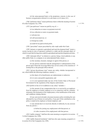 192

            (d) the unincorporated body or the proprietary concern, in the case of
      business reorganisation referred to in sub-clause (a) of clause (41);

       (196) “preference shares” means preference shares within the meaning of section
85 of the Companies Act, 1956;                                                                     1 of 1956.

      (197) “pre-paid taxes” means tax paid by way of, —                                      5

             (a) tax deduction at source on payment received;
             (b) tax collection at source on payment made;
             (c) advance-tax;
             (d) self-assessment tax; or
             (e) foreign tax credit;                                                          10

             (f) credit for tax paid on book profit;
      (198) “prescribed” means prescribed by rules made under this Code;
      (199) “primary co-operative agricultural and rural development bank” means a
society having its area of operation confined to a taluk and the principal object of
which is to provide for long-term credit for agricultural and rural development activities;   15

      (200) “principal officer” in relation to a person, being a local authority or any
other public body or a company or an unincorporated body, means—
             (a) the secretary, treasurer, manager or agent of the person, or
             (b) any person connected with the management or administration of the
      person upon whom the Assessing Officer has served a notice of his intention of 2 0
      treating him as the principal officer thereof;
      (201) “private discretionary trust” means any entity, whether incorporated or
not, which fulfills the following conditions, namely:—
             (a) the shares of its beneficiaries are indeterminate or unknown;
             (b) it is not a non-profit organisation; and                                     25

           (c) it is not registered under any law of the Central, State or Provincial
      Government for the regulation of the religious endowments;
      (202)“profits in lieu of or in addition to any salary” includes—
            (a) the amount of any compensation due to or received by an employee
      from his employer or former employer at or in connection with his voluntary             30
      retirement, the termination of his employment, or the modification of the terms
      and conditions relating thereto;
            (b) any sum received under a keyman insurance policy including the sum
      allocated by way of bonus on such policy, if any part of the contribution to the
      policy is made by his employer or former employer; and                                  35

            (c) any amount due to or received, directly or indirectly, by any assessee
      from any person—
                   (i) before his joining any employment with that person; or
                   (ii) after cessation of his employment with that person;
       (203) “public company” shall have the same meaning as assigned to it in section 4 0
3 of the Companies Act, 1956;                                                            1 of 1956.

       (204) “public financial institution” shall have the same meaning assigned to it
in section 4A of the Companies Act, 1956;                                                         1 of 1956.
 