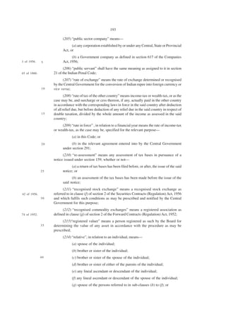 193

                         (205) “public sector company” means—
                               (a) any corporation established by or under any Central, State or Provincial
                         Act, or
                               (b) a Government company as defined in section 617 of the Companies
1 of 1956.    5          Act, 1956;
                         (206) “public servant” shall have the same meaning as assigned to it in section
45 of 1860.        21 of the Indian Penal Code;
                         (207) “rate of exchange” means the rate of exchange determined or recognised
                   by the Central Government for the conversion of Indian rupee into foreign currency or
              10   vice versa;
                           (208) “rate of tax of the other country” means income-tax or wealth-tax, or as the
                   case may be, and surcharge or cess thereon, if any, actually paid in the other country
                   in accordance with the corresponding laws in force in the said country after deduction
                   of all relief due, but before deduction of any relief due in the said country in respect of
              15   double taxation, divided by the whole amount of the income as assessed in the said
                   country;
                        (209) “rate in force” , in relation to a financial year means the rate of income-tax
                   or wealth-tax, as the case may be, specified for the relevant purpose—
                               (a) in this Code; or
              20               (b) in the relevant agreement entered into by the Central Government
                         under section 291;
                         (210) “re-assessment” means any assessment of tax bases in pursuance of a
                   notice issued under section 159, whether or not—
                               (a) a return of tax bases has been filed before, or after, the issue of the said
              25         notice; or
                               (b) an assessment of the tax bases has been made before the issue of the
                         said notice;
                         (211) “recognised stock exchange” means a recognised stock exchange as
42 of 1956.        referred to in clause (f) of section 2 of the Securities Contracts (Regulation) Act, 1956
              30   and which fulfils such conditions as may be prescribed and notified by the Central
                   Government for this purpose;
                         (212) “recognised commodity exchanges” means a registered association as
74 of 1952.        defined in clause (jj) of section 2 of the Forward Contracts (Regulation) Act, 1952;
                         (213)“registered valuer” means a person registered as such by the Board for
              35   determining the value of any asset in accordance with the procedure as may be
                   prescribed;
                         (214) “relative”, in relation to an individual, means—
                               (a) spouse of the individual;
                               (b) brother or sister of the individual;
              40               (c) brother or sister of the spouse of the individual;
                               (d) brother or sister of either of the parents of the individual;
                               (e) any lineal ascendant or descendant of the individual;
                               (f) any lineal ascendant or descendant of the spouse of the individual;
                               (g) spouse of the persons referred to in sub-clauses (b) to (f); or
 