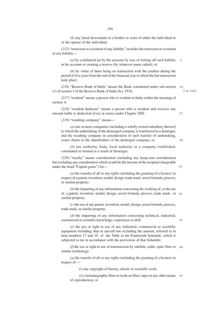 194

            (h) any lineal descendant of a brother or sister of either the individual or
      of the spouse of the individual;
      (215) “remission or cessation of any liability” includes the remission or cessation
of any liability—
             (a) by a unilateral act by the assessee by way of writing off such liability     5
      in his account or creating a reserve (by whatever name called); or
            (b) by virtue of there being no transaction with the creditor during the
      period of five years from the end of the financial year in which the last transaction
      took place;
       (216) “Reserve Bank of India” means the Bank constituted under sub-section 1 0
(1) of section 3 of the Reserve Bank of India Act, 1934;                              2 of 1934.

      (217) “resident” means a person who is resident in India within the meaning of
section 4;
    (218) “resident deductee” means a person who is resident and receives any
amount liable to deduction of tax at source under Chapter XIII;               15

      (219) “resulting company” means—
            (a) one or more companies (including a wholly owned subsidiary thereof)
      to which the undertaking of the demerged company is transferred in a demerger,
      and the resulting company in consideration of such transfer of undertaking,
      issues shares to the shareholders of the demerged company; or                  20

            (b) any authority, body, local authority or a company established,
      constituted or formed as a result of demerger;
      (220) “royalty” means consideration (including any lump-sum consideration
but excluding any consideration which would be the income of the recipient chargeable
under the head “Capital gains”) for—                                                  25

            (a) the transfer of all or any rights (including the granting of a licence) in
      respect of a patent, invention, model, design, trade mark, secret formula, process,
      or similar property;
             (b) the imparting of any information concerning the working of, or the use
      of, a patent, invention, model, design, secret formula, process, trade mark, or 3 0
      similar property;
            (c) the use of any patent, invention, model, design, secret formula, process,
      trade mark, or similar property;
          (d) the imparting of any information concerning technical, industrial,
      commercial or scientific knowledge, experience or skill;                   35

            (e) the use or right to use of any industrial, commercial or scientific
      equipment including ship or aircraft but excluding the amount, referred to in
      item numbers 17 and 18 of the Table in the Fourteenth Schedule, which is
      subjected to tax in accordance with the provisions of that Schedule;
            (f) the use or right to use of transmission by satellite, cable, optic fiber or 4 0
      similar technology;
            (g) the transfer of all or any rights (including the granting of a licence) in
      respect of —
                   (i) any copyright of literary, artistic or scientific work;
                  (ii) cinematographic films or work on films, tapes or any other means 4 5
            of reproduction; or
 