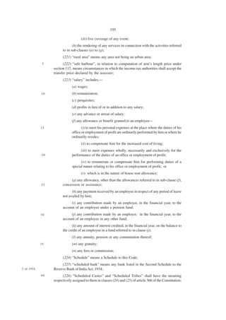 195

                                     (iii) live coverage of any event;
                               (h) the rendering of any services in connection with the activities referred
                        to in sub-clauses (a) to (g);
                        (221) “rural area” means any area not being an urban area;
              5         (222) “safe harbour”, in relation to computation of arm’s length price under
                  section 117, means circumstances in which the income-tax authorities shall accept the
                  transfer price declared by the assessee;
                        (223) “salary” includes,—
                              (a) wages;
             10               (b) remuneration;
                              (c) perquisites;
                              (d) profits in lieu of or in addition to any salary;
                              (e) any advance or arrear of salary;
                              (f) any allowance or benefit granted to an employee—
             15                      (i) to meet his personal expenses at the place where the duties of his
                              office or employment of profit are ordinarily performed by him or where he
                              ordinarily resides;
                                     (ii) to compensate him for the increased cost of living;
                                    (iii) to meet expenses wholly, necessarily and exclusively for the
             20               performance of the duties of an office or employment of profit;
                                    (iv) to remunerate or compensate him for performing duties of a
                              special nature relating to his office or employment of profit; or
                                     (v) which is in the nature of house rent allowance;
                             (g) any allowance, other than the allowances referred to in sub-clause (f),
             25         concession or assistance;
                              (h) any payment received by an employee in respect of any period of leave
                        not availed by him;
                             (i) any contribution made by an employer, in the financial year, to the
                        account of an employee under a pension fund;
             30              (j) any contribution made by an employer, in the financial year, to the
                        account of an employee in any other fund;
                              (k) any amount of interest credited, in the financial year, on the balance to
                        the credit of an employee in a fund referred to in clause (j);
                              (l) any annuity, pension or any commutation thereof;
             35               (m) any gratuity;
                              (n) any fees or commission;
                        (224) “Schedule” means a Schedule to this Code;
                       (225) “scheduled bank” means any bank listed in the Second Schedule to the
2 of 1934.        Reserve Bank of India Act, 1934;
             40         (226) “Scheduled Castes” and “Scheduled Tribes” shall have the meaning
                  respectively assigned to them in clauses (24) and (25) of article 366 of the Constitution;
 