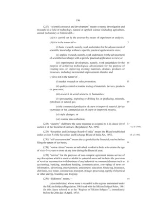 196

      (227) “scientific research and development” means systemic investigation and
research in a field of technology, natural or applied science (including agriculture,
animal husbandary or fisheries) if—
            (a) it is carried out by the assessee by means of experiment or analysis;
            (b) it is in the nature of—                                                     5

                  (i) basic research, namely, work undertaken for the advancement of
            scientific knowledge without a specific practical application in view;
                   (ii) applied research, namely, work undertaken for the advancement
            of scientific knowledge with a specific practical application in view; or
                  (iii) experimental development, namely, work undertaken for the 1 0
            purpose of achieving technological advancement for the purpose of
            creating new, or improving existing materials, devices, products or
            processes, including incremental improvements thereto; and
            (c) it is not in the nature of—
                  (i) market research or sales promotion;                                   15

                  (ii) quality control or routine testing of materials, devices, products
            or processes;
                  (iii) research in social sciences or humanities;
                  (iv) prospecting, exploring or drilling for, or producing, minerals,
            petroleum or natural gas;                                                  20

                  (v) the commercial production of a new or improved material, device
            or product or the commercial use of a new or improved process;
                  (vi) style changes; or
                  (vii) routine data collection;
      (228) “security” shall have the same meaning as assigned to it in clause (h) of 2 5
section 2 of the Securities Contracts (Regulation) Act, 1956;                             42 of 1956.

      (229) “Securities and Exchange Board of India” means the Board established
under section 3 of the Securities and Exchange Board of India Act, 1992;                         15 of 1992.

       (230) “self-assessment tax” means the tax paid after the financial year but before
filing the return of tax bases;                                                           30

       (231) “senior citizen” means an individual resident in India who attains the age
of sixty-five years or more at any time during the financial year;
       (232) “service” for the purposes of non-compete agreement means service of
any description which is made available to potential users and includes the provision
of services in connection with business of any industrial or commercial nature such as 3 5
accounting, banking, merchant banking, communication, conveying of news or
information, advertising, entertainment, amusement, education, financing, insurance,
chit funds, real estate, construction, transport, storage, processing, supply of electrical
or other energy, boarding and lodging;
      (233) “Sikkimese” means,—                                                             40

             (a) an individual, whose name is recorded in the register maintained under
      the Sikkim Subjects Regulation, 1961 read with the Sikkim Subject Rules, 1961
      (in this clause referred to as the “Register of Sikkim Subjects”), immediately
      before the 26th day of April, 1975;
 