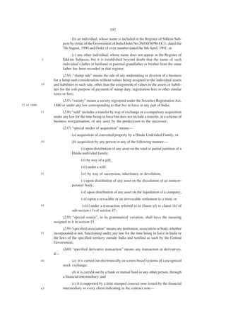 197

                                (b) an individual, whose name is included in the Register of Sikkim Sub-
                         jects by virtue of the Government of India Order No.26030/36/90-I.C.I., dated the
                         7th August, 1990 and Order of even number dated the 8th April, 1991; or
                               (c) any other individual, whose name does not appear in the Register of
              5          Sikkim Subjects, but it is established beyond doubt that the name of such
                         individual’s father or husband or paternal grandfather or brother from the same
                         father has been recorded in that register;
                          (234) “slump sale” means the sale of any undertaking or division of a business
                   for a lump-sum consideration without values being assigned to the individual assets
              10   and liabilities in such sale, other than the assignment of values to the assets or liabili-
                   ties for the sole purpose of payment of stamp duty, registration fees or other similar
                   taxes or fees;
                        (235) “society” means a society registered under the Societies Registration Act,
21 of 1860.        1860 or under any law corresponding to that Act in force in any part of India;
              15         (236) “sold” includes a transfer by way of exchange or a compulsory acquisition
                   under any law for the time being in force but does not include a transfer, in a scheme of
                   business reorganisation, of any asset by the predecessor to the successor;
                         (237) “special modes of acquisition” means—
                               (a) acquisition of converted property by a Hindu Undivided Family; or
              20               (b) acquisition by any person in any of the following manner,—
                                    (i) upon distribution of any asset on the total or partial partition of a
                               Hindu undivided family;
                                      (ii) by way of a gift;
                                      (iii) under a will;
              25                      (iv) by way of succession, inheritance or devolution;
                                     (v) upon distribution of any asset on the dissolution of an unincor-
                               porated body;
                                      (vi) upon distribution of any asset on the liquidation of a company;
                                      (vii) upon a revocable or an irrevocable settlement to a trust; or
              30                     (viii) under a transaction referred to in clause (d) to clause (h) of
                               sub-section (1) of section 47;
                         (238) “special source”, in its grammatical variation, shall have the meaning
                   assigned to it in section 15.
                         (239) “specified association” means any institution, association or body, whether
              35   incorporated or not, functioning under any law for the time being in force in India or
                   the laws of the specified territory outside India and notified as such by the Central
                   Government;
                         (240) “specified derivative transaction” means any transaction in derivatives,
                   if—
              40               (a) it is carried out electronically on screen-based systems of a recognised
                         stock exchange;
                               (b) it is carried out by a bank or mutual fund or any other person, through
                         a financial intermediary; and
                               (c) it is supported by a time stamped contract note issued by the financial
              45         intermediary to every client indicating in the contract note—
 
