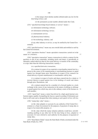 198

                  (i) the unique client identity number allotted under any law for the
            time being in force; and
                  (ii) the permanent account number allotted under this Code;
      (241) “specified knowledge-based industry or service” means—
            (a) information technology software;                                          5

            (b) information technology service;
            (c) entertainment service;
            (d) pharmaceutical industry;
            (e) bio-technology industry; and
           (f) any other industry or service, as may be notified by the Central Gov- 1 0
      ernment;
      (242) “specified territory” means any area outside India and notified as such by
the Central Government;
      (243) “speculative business” means speculative transactions carried on in the
nature of a business;                                                               15

       (244) “speculative transaction” means a transaction in which a contract for the
purchase or sale of any commodity, including stocks and shares, is periodically or
ultimately settled otherwise than by the actual delivery or transfer of the commodity
or scrips other than the following transactions; namely,—
            (a) a specified derivative transaction;                                       20

            (b) a contract in respect of raw materials or merchandise entered into by a
      person in the course of his manufacturing or merchandising business to guard
      against loss through future price fluctuations in respect of his contracts for
      actual delivery of goods manufactured, or merchandise sold by him;
            (c) a contract in respect of stocks and shares entered into by a dealer or 2 5
      investor therein to guard against loss in his holdings of stocks and shares
      through price fluctuations; and
            (d) a contract entered into by a member of a forward market or a stock
      exchange in the course of any transaction in the nature of jobbing or arbitrage
      to guard against loss which may arise in the ordinary course of his business as 3 0
      such member;
       (245) “speed boat” means a motor boat driven by a high speed internal com-
bustion engine capable of propelling the boat at a speed exceeding 24 kilometers per
hour in still water and so designed that when running at such speed, its bow will rise;
      (246) “stamp duty value” means—                                                     35

            (a) the value adopted, or assessed, by any authority of the Central Gov-
      ernment or a State Government for the purposes of payment of stamp duty in
      respect of an immovable property; or
            (b) the value which the stamp valuation authority would have, notwith-
      standing anything in any other law for the time being in force, adopted or 4 0
      assessed, if it were referred to such authority for the purposes of payment of
      stamp duty;
      (247) “State Bank of India” means the State Bank of India constituted under the
State Bank of India Act, 1955;                                                                 23 of 1955.
 