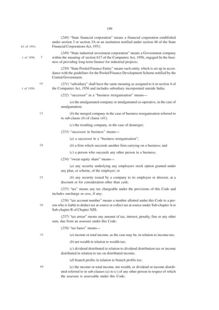 199

                         (248) “State financial corporation” means a financial corporation established
                   under section 3 or section 3A or an institution notified under section 46 of the State
63 of 1951.        Financial Corporations Act, 1951;
                         (249) “State industrial investment corporation” means a Government company
1 of 1956.    5    within the meaning of section 617 of the Companies Act, 1956, engaged In the busi-
                   ness of providing long-term finance for industrial projects;
                         (250) “State Pooled Finance Entity” means such entity which is set up in accor-
                   dance with the guidelines for the Pooled Finance Development Scheme notified by the
                   Central Government;
              10         (251) “subsidiary” shall have the same meaning as assigned to it in section 4 of
1 of 1956.         the Companies Act, 1956 and includes subsidiary incorporated outside India;
                         (252) “successor” in a “business reorganisation” means—
                              (a) the amalgamated company or amalgamated co-operative, in the case of
                         amalgamation;
              15               (b) the merged company in the case of business reorganisation referred to
                         in sub-clause (b) of clause (41);
                               (c) the resulting company, in the case of demerger;
                         (253) “successor in business” means—
                               (a) a successor in a “business reorganisation”;
              20               (b) a firm which succeeds another firm carrying on a business; and
                               (c) a person who succeeds any other person in a business;
                         (254) “sweat equity share” means—
                               (a) any security underlying any employees stock option granted under
                         any plan, or scheme, of the employer; or
              25               (b) any security issued by a company to its employee or director, at a
                         discount or for consideration other than cash;
                         (255) “tax” means any tax chargeable under the provisions of this Code and
                   includes surcharge or cess, if any;
                        (256) “tax account number” means a number allotted under this Code to a per-
              30   son who is liable to deduct tax at source or collect tax at source under Sub-chapter A or
                   Sub-chapter B of Chapter XIII;
                        (257) “tax arrear” means any amount of tax, interest, penalty, fine or any other
                   sum, due from an assessee under this Code;
                         (258) “tax bases” means—
              35               (a) income or total income, as the case may be, in relation to income-tax;
                               (b) net wealth in relation to wealth-tax;
                                (c) dividend distributed in relation to dividend distribution tax or income
                         distributed in relation to tax on distributed income;
                               (d) branch profits in relation to branch profits tax;
              40               (e) the income or total income, net wealth, or dividend or income distrib-
                         uted referred to in sub-clauses (a) to (c) of any other person in respect of which
                         the assessee is assessable under this Code;
 