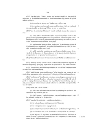200

       (259) “Tax Recovery Officer” means any Income-tax Officer who may be
authorised by the Chief Commissioner or the Commissioner, by general or special
order in writing—
             (a) to exercise the powers of a Tax Recovery Officer; and
             (b) to exercise or perform such powers and functions, which are conferred     5
       on or assigned to an Assessing Officer, as may be prescribed;
      (260) “test of continuity of business” stands satisfied, in case of a successor,
if he—
            (a) holds at least three-fourths of the book value of fixed assets of the
       predecessor acquired through business reorganisation, continuously for a mini- 1 0
       mum period of five financial years immediately succeeding the financial year in
       which the business reorganisation takes place;
              (b) continues the business of the predecessor for a minimum period of
       five financial years immediately succeeding the financial year in which the busi-
       ness reorganisation takes place; and                                                15

             (c) fulfils such other conditions as may be prescribed to ensure the re-
       vival of the business of the predecessor or to ensure that the business
       reorganisation is for genuine business purpose;
       (261) “threshold limit” means the maximum amount which is not liable to income-
tax;                                                                                       20

      (262) “tonnage income scheme” means a scheme for computation of profits of
business of operating qualifying ships under the provisions of the Tenth Schedule;
      (263) “total income” of a financial year means the total income computed under
section 63 for that financial year;
       (264) “total income from special sources” of a financial year means the net         25
result of the aggregation under sub-section (4) of section 62 for that financial year;
      (265) “total turnover” in relation to a business means the gross sum received or
receivable by the assessee, directly or indirectly, in respect of his world-wide sale of
goods or supply of services, as the case may be, of the business including any tax,
duty, cess or fee (by whatever name called) collected or collectible in respect of the     30
sale or supply;
       (266) “trade debt” means a debt—
             (a) which has been taken into account in computing the income of the
       assessee in any financial year; or
            (b) which is money lent in the ordinary course of banking or money lend- 3 5
       ing which is carried on by the assessee;
       (267) “transfer”, in relation to a capital asset, includes—
             (a) the sale, exchange or relinquishment of the asset;
             (b) the extinguishment of any rights in it;
             (c) its compulsory acquisition under any law for the time being in force;     40

             (d) its conversion into, or its treatment as, stock-in-trade of a business;
             (e) the buy-back of any shares or other specified securities referred to in
       clause (a) of the Explanation to section 77A of the Companies Act, 1956, by the          1 of 1956.
       issuer of such shares or securities;
 