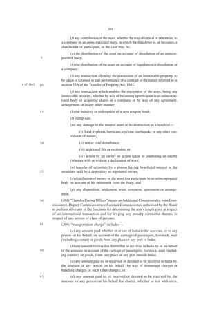 201

                              (f) any contribution of the asset, whether by way of capital or otherwise, to
                        a company or an unincorporated body, in which the transferor is, or becomes, a
                        shareholder or participant, as the case may be;
                              (g) the distribution of the asset on account of dissolution of an unincor-
             5          porated body;
                             (h) the distribution of the asset on account of liquidation or dissolution of
                        a company;
                              (i) any transaction allowing the possession of an immovable property, to
                        be taken or retained in part performance of a contract of the nature referred to in
4 of 1882.   10         section 53A of the Transfer of Property Act, 1882;
                              (j) any transaction which enables the enjoyment of the asset, being any
                        immovable property, whether by way of becoming a participant in an unincorpo-
                        rated body or acquiring shares in a company or by way of any agreement,
                        arrangement or in any other manner;
             15                 (k) the maturity or redemption of a zero coupon bond;
                                (l) slump sale;
                                (m) any damage to the insured asset or its destruction as a result of—
                                      (i) flood, typhoon, hurricane, cyclone, earthquake or any other con-
                                vulsion of nature;
             20                       (ii) riot or civil disturbance;
                                      (iii) accidental fire or explosion; or
                                     (iv) action by an enemy or action taken in combating an enemy
                                (whether with or without a declaration of war);
                              (n) transfer of securities by a person having beneficial interest in the
             25         securities held by a depository as registered owner;
                             (o) distribution of money or the asset to a participant in an unincorporated
                        body on account of his retirement from the body; and
                                (p) any disposition, settlement, trust, covenent, agreement or arrange-
                        ment.
             30         (268) “Transfer Pricing Officer” means an Additional Commissioner, Joint Com-
                  missioner, Deputy Commissioner or Assistant Commissioner, authorised by the Board
                  to perform all or any of the functions for determining the arm’s length price in respect
                  of an international transaction and for levying any penalty connected thereto, in
                  respect of any person or class of persons;
             35         (269) “transportation charge” includes—
                              (a) any amount paid whether in or out of India to the assessee, or to any
                        person on his behalf, on account of the carriage of passengers, livestock, mail
                        (including courier) or goods from any place or any port in India;
                               (b) any amount received or deemed to be received in India by or on behalf
             40         of the assessee on account of the carriage of passengers, livestock, mail (includ-
                        ing courier) or goods, from any place or any port outside India;
                              (c) any amount paid to, or received or deemed to be received in India by,
                        the assessee or any person on his behalf by way of demurrage charges or
                        handling charges or such other charges; or
             45               (d) any amount paid to, or received or deemed to be received by, the
                        assessee or any person on his behalf for charter, whether or not with crew,
 