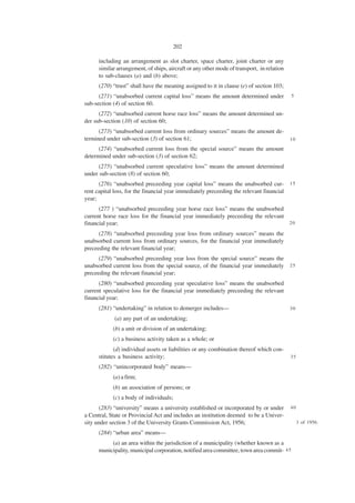 202

      including an arrangement as slot charter, space charter, joint charter or any
      similar arrangement, of ships, aircraft or any other mode of transport, in relation
      to sub-clauses (a) and (b) above;
      (270) “trust” shall have the meaning assigned to it in clause (e) of section 103;
      (271) “unabsorbed current capital loss” means the amount determined under             5
sub-section (4) of section 60.
      (272) “unabsorbed current horse race loss” means the amount determined un-
der sub-section (10) of section 60;
      (273) “unabsorbed current loss from ordinary sources” means the amount de-
termined under sub-section (3) of section 61;                                               10

      (274) “unabsorbed current loss from the special source” means the amount
determined under sub-section (3) of section 62;
      (275) “unabsorbed current speculative loss” means the amount determined
under sub-section (8) of section 60;
      (276) “unabsorbed preceeding year capital loss” means the unabsorbed cur-             15
rent capital loss, for the financial year immediately preceeding the relevant financial
year;
      (277 ) “unabsorbed preceeding year horse race loss” means the unabsorbed
current horse race loss for the financial year immediately preceeding the relevant
financial year;                                                                    20

      (278) “unabsorbed preceeding year loss from ordinary sources” means the
unabsorbed current loss from ordinary sources, for the financial year immediately
preceeding the relevant financial year;
      (279) “unabsorbed preceeding year loss from the special source” means the
unabsorbed current loss from the special source, of the financial year immediately          25
preceeding the relevant financial year;
      (280) “unabsorbed preceeding year speculative loss” means the unabsorbed
current speculative loss for the financial year immediately preceeding the relevant
financial year;
      (281) “undertaking” in relation to demerger includes—                                 30

             (a) any part of an undertaking;
            (b) a unit or division of an undertaking;
            (c) a business activity taken as a whole; or
             (d) individual assets or liabilities or any combination thereof which con-
      stitutes a business activity;                                                         35

      (282) “unincorporated body” means—
            (a) a firm;
            (b) an association of persons; or
            (c) a body of individuals;
       (283) “university” means a university established or incorporated by or under        40
a Central, State or Provincial Act and includes an institution deemed to be a Univer-
sity under section 3 of the University Grants Commission Act, 1956;                              3 of 1956.

      (284) “urban area” means—
           (a) an area within the jurisdiction of a municipality (whether known as a
      municipality, municipal corporation, notified area committee, town area commit- 4 5
 