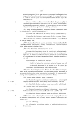 203

                         tee, town committee or by any other name) or a cantonment board and which has
                         a population of more than ten thousand according to the last preceding census
                         of which the relevant figures have been published before the first day of the
                         financial year; or
              5                (b) an area within such distance from the local limits of any municipality or
                         cantonment board referred to in sub-clause (a), as the Central Government may
                         having regard to the extent of, and scope for, urbanisation of that area and other
                         relevant considerations, specify in this behalf by notification;
                         (285) “urban development authority” means any authority constituted in India
              10   by, or under, any law enacted for the purpose of—
                               (a) dealing with and satisfying the need for housing accommodation; or
                               (b) planning, development or improvement of cities, towns and villages;
                          (286) “valuation date” in relation to wealth-tax means the 31st day of March of
                   the relevant financial year;
              15         (287) “valuation officer” means a person appointed as a Valuation Officer by the
                   Central Government and includes a regional valuation officer, a district valuation
                   officer and an assistant valuation officer;
                         (288) “value of inventory of the business” as on the—
                                (a) close of the financial year means the value of stock of finished goods,
              20         work-in-progress, raw material, stores and spares or any other inventory remain-
                         ing in stock, as on the close of the said financial year and the value is computed
                         in accordance with the method of accounting regularly employed by the asses-
                         see; and
                               (b) beginning of the financial year shall be—
              25                     (i) nil, if the business has commenced during the financial year; and
                                   (ii) the value of inventory of the business, as on the close of the
                               immediately preceding financial year, in any other case;
                         (289) “value of sweat equity shares” shall be the value of the sweat equity
                   shares on the date on which the option is exercised by the assessee, determined in
              30   accordance with the method as may be prescribed, as reduced by the amount actually
                   paid by, or recovered from, the assessee in respect of such shares;
                         (290) “venture capital company” means a company—
                             (a) which has been granted a certificate of registration as a venture capital
15 of 1992.              company under the Securities and Exchange Board of India Act, 1992; and
              35               (b) which fulfils all other conditions as may be prescribed in this behalf;
                         (291) “venture capital fund” means a fund—
                               (a) which has been granted a certificate of registration as a venture capital
15 of 1992.              fund under the Securities and Exchange Board of India Act, 1992; and
                               (b) which fulfils all other conditions as may be prescribed in this behalf;
              40         (292) “venture capital undertaking” means a domestic company whose shares
                   are not listed in a recognised stock exchange in India and which is engaged in the
                   business of—
                               (a) nano-technology;
                              (b) information technology relating to hardware and software
              45         development;
 