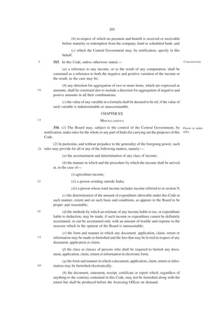 205

                       (b) in respect of which no payment and benefit is received or receivable
                 before maturity or redemption from the company, fund or scheduled bank; and
                       (c) which the Central Government may, by notification, specify in this
                 behalf.
5          315. In this Code, unless otherwise stated,—                                                  Construction.

                 (a) a reference to any income, or to the result of any computation, shall be
           construed as a reference to both the negative and positive variation of the income or
           the result, as the case may be;
                 (b) any direction for aggregation of two or more items, which are expressed as
10         amounts, shall be construed also to include a direction for aggregation of negative and
           postive amounts in all their combinations;
                 (c) the value of any variable in a formula shall be deemed to be nil, if the value of
           such variable is indeterminable or unascertainable.
                                             CHAPTER XX
15                                          MISCELLANEOUS
            316. (1) The Board may, subject to the control of the Central Government, by Power to make
     notification, make rules for the whole or any part of India for carrying out the purposes of this rules.
     Code.
           (2) In particular, and without prejudice to the generality of the foregoing power, such
20   rules may provide for all or any of the following matters, namely:—
                 (a) the ascertainment and determination of any class of income;
                   (b) the manner in which and the procedure by which the income shall be arrived
           at, in the case of—
                       (i) agriculture income;
25                     (ii) a person residing outside India;
                       (iii) a person whose total income includes income referred to in section 9;
                (c) the determination of the amount of expenditure allowable under this Code in
           such manner, extent and on such basis and conditions, as appears to the Board to be
           proper and reasonable;
30                (d) the methods by which an estimate of any income liable to tax, or expenditure
           liable to deduction, may be made, if such income or expenditure cannot be definitely
           ascertained, or can be ascertained only with an amount of trouble and expense to the
           assessee which in the opinion of the Board is unreasonable;
                 (e) the form and manner in which any document, application, claim, return or
35         information may be made or furnished and the fees that may be levied in respect of any
           document, application or claim;
                 (f) the class or classes of persons who shall be required to furnish any docu-
           ment, application, claim, return or information in electronic form;
                (g) the form and manner in which a document, application, claim, return or infor-
40         mation may be furnished electronically;
                 (h) the document, statement, receipt, certificate or report which, regardless of
           anything to the contrary contained in this Code, may not be furnished along with the
           return but shall be produced before the Assessing Officer on demand;
 